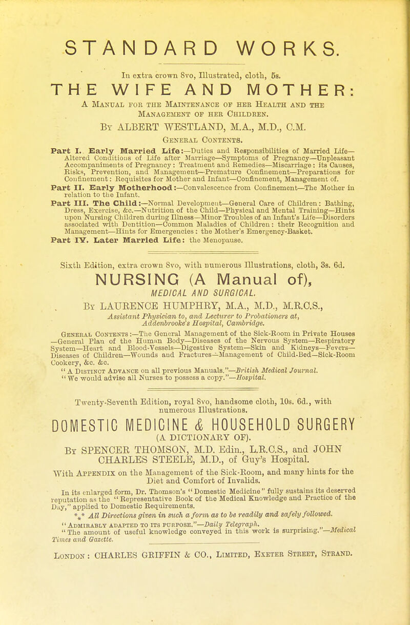 STANDARD WORKS. In extra crown 8vo, Illustrated, cloth, 5s. THE WIFE AND MOTHER: A Manual for the Maintenance of her Health and the Management of her Children. By ALBERT WESTLAND, M.A., M.D., CM. General Contents. Part I. Early Married Life:—Duties and Responsibilities of Married Life- Altered Conditious of Life after Marriage—Symptoms of Pregnancy—Unpleasant Accompaniments of Pregnancy : Treatment and Remedies—Miscarriage : its Causes, Risks, Prevention, and Management—Premature Confinement—Preparations for Confinement: Requisites for Mother and Infant—Confinement, Management of. Part II. Early Motherhood:—Convalescence from Confinement—The Mother in relation to the Infant. Part III. The Child:—Normal Development—General Care of Children: Bathing, Dress, Exercise, &c.—Nutrition of the Child—Physical and Mental Training—Hints upon Nursing Children during Illness—Minor Troubles of an Infant's Life—Disorders associated with Dentition—Common Maladies of Children: their Recognition aud Management—Hints for Emergencies : the Mother's Emergency-Basket. Part IY. Later Married Life: the Menopause. Sixth Edition, extra crown Svo, with numerous Illustrations, cloth, 3s. 6d. NURSING (A Manual of), MEDICAL AND SURGICAL By LAURENCE HUMPHRY, M.A., M.D., M.R.C.S., Assistant Physician to, and Lecturer to Probationers at, Addenbrooke's Hospital, Cambridge. General Contents:—The General Management of the Sick-Room in Private Houses —General Plan of the Human Body—Diseases of the Nervous System—Respiratory System—Heart and Blood-Vessels—Digestive System—Skin and Kidneys—Fevers— Diseases of Children—Wounds aud Fractures—Management of Child-Bed—Sick-Room Cookery, &c. &o.  A Distinct Advance on all previous Manuals.—British Medical Journal.  We would advise all Nurses to possess a copy.—Hospital. Twenty-Seventh Edition, royal Svo, handsome cloth, 10s. 6d., with numerous Illustrations. DOMESTIC MEDICINE & HOUSEHOLD SURGERY (A DICTIONARY OF). By SPENOER THOMSON, M.D. Edin., L.R.C.S., and JOHN CHARLES STEELE, M.D., of Guy's Hospital. With Appendix on the Management of the Sick-Room, and many hints for the Diet and Comfort of Invalids. In its enlarged form, Dr. Thomson's  Domestic Medicine  fully sustains its deserved reputation as the Representative Book of the Medical Knowledge and Practice of the Day, applied to Domestic Requirements. \* All Directions given in such a form as to be readily and safely followed. Admirably adapted to its purpose.—Daily Telegraph.  The amount of useful knowledge conveyed in this work is surprising. — Medical Times and Gazette. London: CHARLES GRIFFIN & CO., Limited, Exeter Street, Strand.