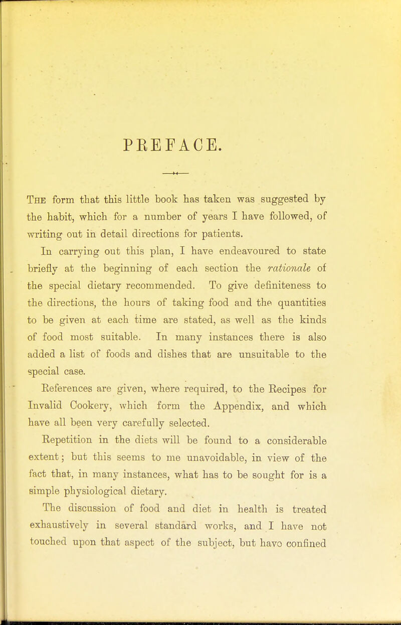PKEFACE. The form that this little book has taken was suggested by the habit, which for a number of years I have followed, of writing out in detail directions for patients. In carrying out this plan, I have endeavoured to state briefly at the beginning of each section the rationale of the special dietary recommended. To give definiteness to the directions, the hours of taking food and the quantities to be given at each time are stated, as well as the kinds of food most suitable. In many instances there is also added a list of foods and dishes that are unsuitable to the special case. Preferences are given, where required, to the Recipes for Invalid Cookery, which form the Appendix, and which have all been very carefully selected. Repetition in the diets will be found to a considerable extent; but this seems to me unavoidable, in view of the fact that, in many instances, what has to be sought for is a simple physiological dietary. The discussion of food and diet in health is treated exhaustively in several standard works, and I have not touched upon that aspect of the subject, but havo confined