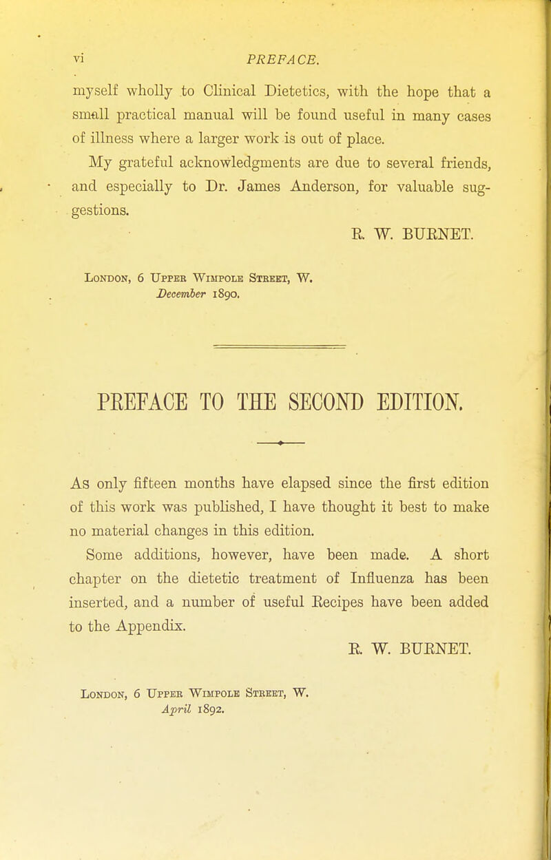 myself wholly to Clinical Dietetics, with the hope that a small practical manual will be found useful in many cases of illness where a larger work is out of place. My grateful acknowledgments are due to several friends, and especially to Dr. James Anderson, for valuable sug- gestions. R W. BUENET. London, 6 Upper Wimpole Street, W. December 1890. PKEFACE TO THE SECOND EDITION. As only fifteen months have elapsed since the first edition of this work was published, I have thought it best to make no material changes in this edition. Some additions, however, have been made. A short chapter on the dietetic treatment of Influenza has been inserted, and a number of useful Eecipes have been added to the Appendix. R W. BUENET. London, 6 Upper Wimpole Street, W. April 1892.