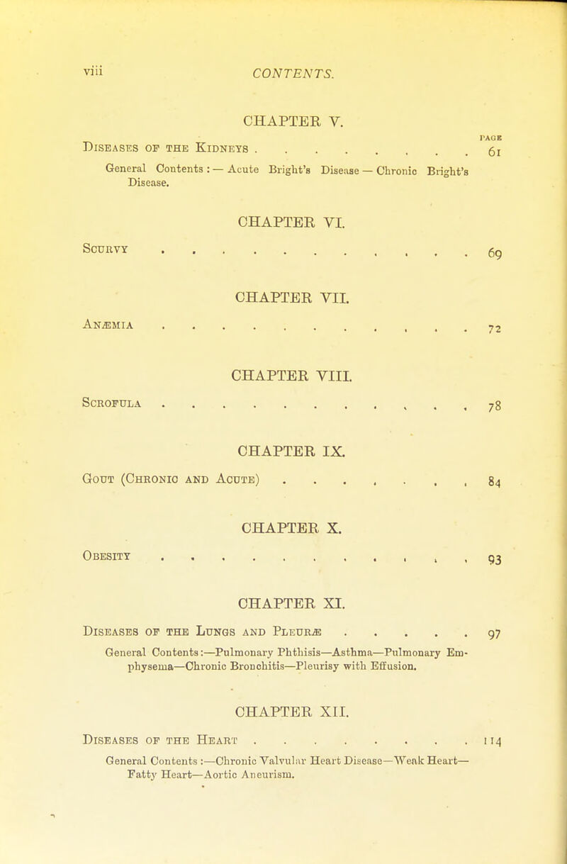 CHAPTER V. I'AOB Diseases op the Kidneys General Contents : — Acute Bright's Disease — Chronic Bright's Disease. CHAPTER VI. SCURVY gg CHAPTER VII. Anaemia 72 CHAPTER VIII. Scrofula .78 CHAPTER IX. Gout (Chronio and Acute) 84 CHAPTER X. Obesity > • 93 CHAPTER XI. Diseases of the Lungs and Pleura 97 General Contents:—Pulmonary Phthisis—Asthma—Pulmonary Em- physema—Chronic Bronchitis—Pleurisy with Effusion. CHAPTER XII. Diseases of the Heart 114 General Contents :—Chronic Valvular Heart Disease—Weak Heart— Fatty Heart—Aortic Aneurism.