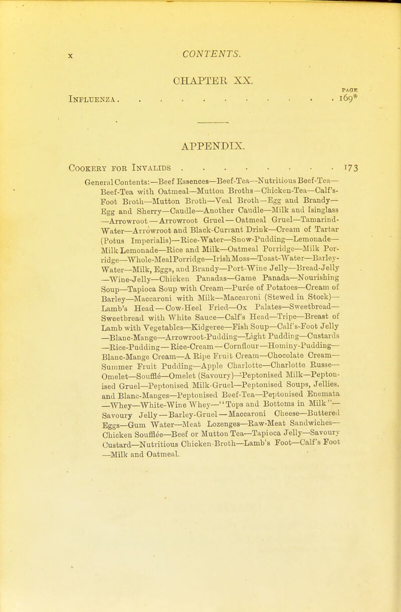 CIIAPTEll XX. Influenza APPENDIX. Cookery for Invalids ... • 173 General Contents:—Beef Essences—Beef-Tea—Nutritious Beef-Tea— Beef-Tea with Oatmeal—Mutton Broths—Chicken-Tea—Calf's- Foot Broth—Mutton Broth—Veal Broth—Egg and Brandy- Egg and Sherry—Caudle—Another Caudle—Milk and Isinglass —Arrowroot — Arrowroot Gruel—Oatmeal Gruel—Tamarind- Water—Arrowroot and Black-Currant Drink—Cream of Tartar (Potus Imperialis)— Rice-Water— Snow-Pudding—Lemonade- Milk Lemonade—Rice and Milk—Oatmeal Porridge—Milk Por- ridge—Wkole-MealPorridge—IrishMoss—Toast-Water—Barley- Water—Milk, Eggs, and Brandy—Port-Wine Jelly—Bread-Jelly Wine-Jelly—Chicken Panadas—Game Panada—Nourishing Soup—Tapioca Soup with Cream—Puree of Potatoes—Cream of Barley—Maccaroni with Milk—Maooaroni (Stewed in Stock)— Lamb's Head —Cow-Heel Fried—Ox Palates—Sweetbread- Sweetbread with White Sauce—Calf's Head—Tripe—Breast of Lamb with Vegetables—Kidgeree—Fish Soup—Calf's-Foot Jelly —Blanc-Mange—Arrowroot-Pudding—Light Pudding—Custards —Rice-Pudding—Rice-Cream—Cornflour—Hominy-Pudding— Blanc-Mange Cream—A Ripe Fruit Cream—Chocolate Cream- Summer Fruit Pudding—Apple Charlotte—Charlotte Russe— Omelet—Souffle—Onielet (Savoury)—Peptonised Milk—Pepton- ised Gruel—Peptonised Milk-Gruel—Peptonised Soups, Jellies, and Blanc-Manges—Peptonised Beef-Tea—Peptonised Enemata _Whey—White-Wine Whey—Tops and Bottoms in Milk— Savoury Jelly—Barley-Gruel —Maccaroni Cheese—Buttered Eggs—Gum Water—Bleat Lozenges—Raw-Meat Sandwiches- Chicken Soufftee—Beef or Mutton Tea—Tapioca Jelly—Savoury Custard—Nutritious Chicken-Broth—Lamb's Foot—Calf's Foot —Milk and Oatmeal. PAOR I69*