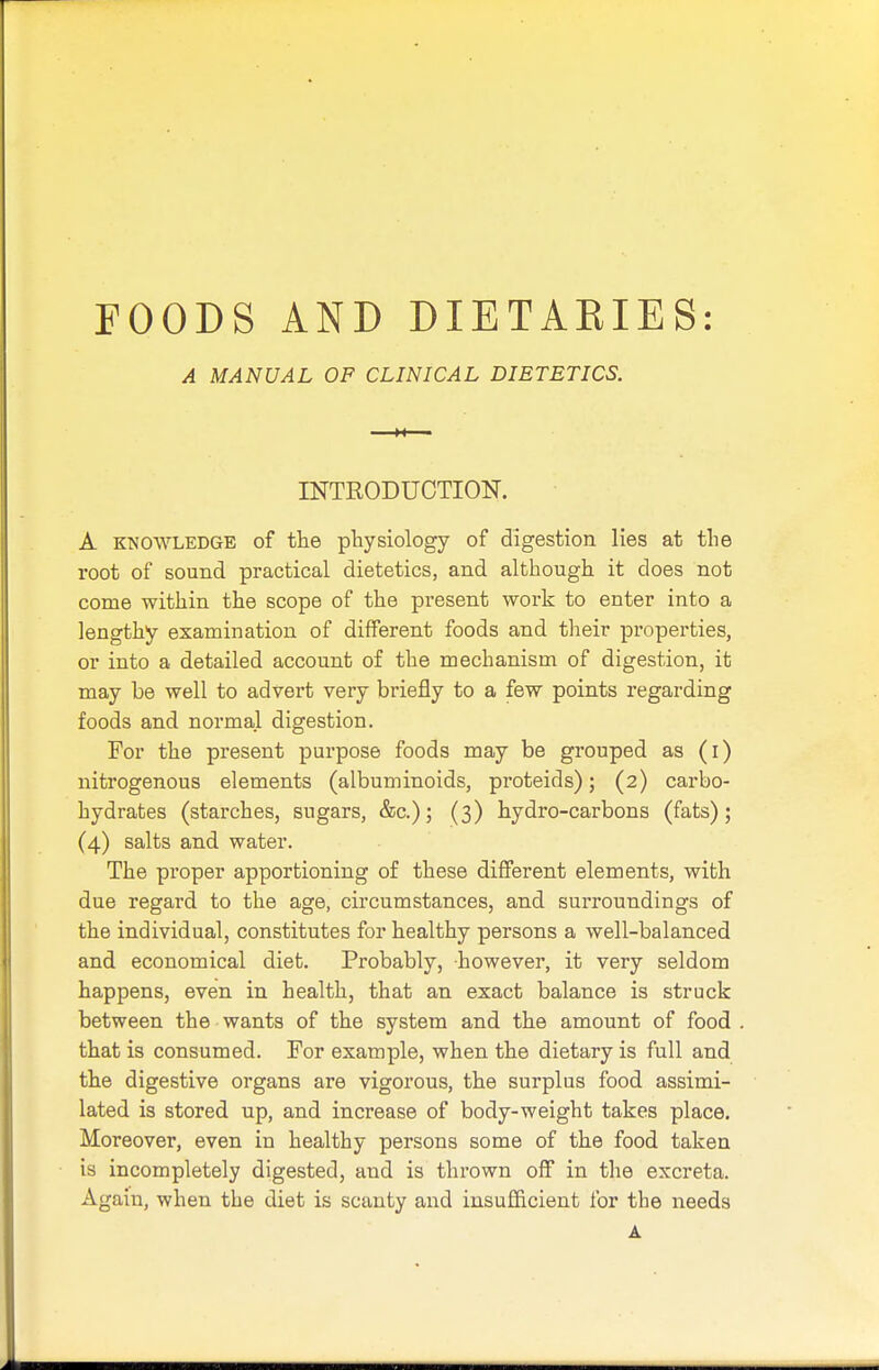 FOODS AND DIETARIES: A MANUAL OF CLINICAL DIETETICS. INTRODUCTION. A knowledge of the physiology of digestion lies at the root of sound practical dietetics, and although it does not come within the scope of the present work to enter into a lengthy examination of different foods and their properties, or into a detailed account of the mechanism of digestion, it may be well to advert very briefly to a few points regarding foods and normal digestion. For the present purpose foods may be grouped as (i) nitrogenous elements (albuminoids, proteids); (2) carbo- hydrates (starches, sugars, &c.); (3) hydro-carbons (fats); (4) salts and water. The proper apportioning of these different elements, with due regard to the age, circumstances, and surroundings of the individual, constitutes for healthy persons a well-balanced and economical diet. Probably, however, it very seldom happens, even in health, that an exact balance is struck between the wants of the system and the amount of food that is consumed. For example, when the dietary is full and the digestive organs are vigorous, the surplus food assimi- lated is stored up, and increase of body-weight takes place. Moreover, even in healthy persons some of the food taken is incompletely digested, and is thrown off in the excreta. Again, when the diet is scanty and insufficient for the needs A