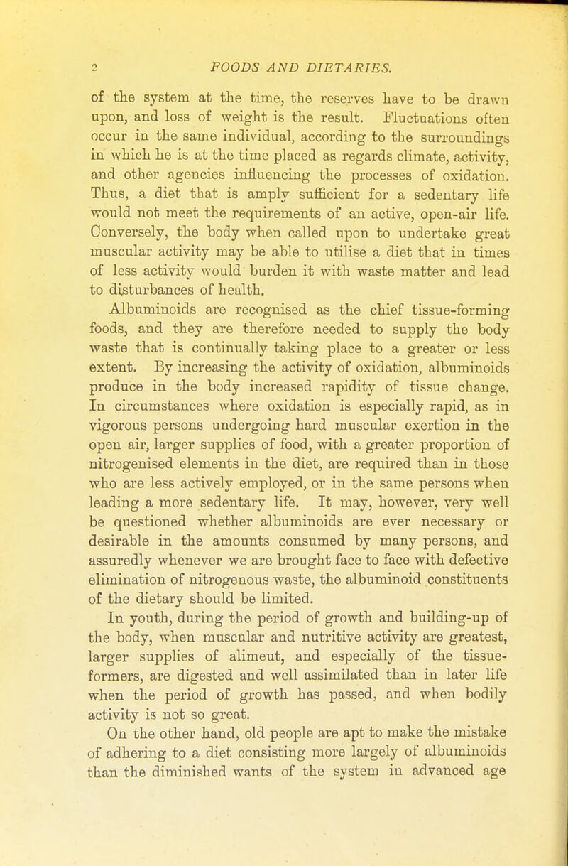 of the system at the time, the reserves have to be drawn upon, and loss of weight is the result. Fluctuations often occur in the same individual, according to the surroundings in which he is at the time placed as regards climate, activity, and other agencies influencing the processes of oxidation. Thus, a diet that is amply sufficient for a sedentary life would not meet the requirements of an active, open-air life. Conversely, the body when called upon to undertake great muscular activity may be able to utilise a diet that in times of less activity would burden it with waste matter and lead to disturbances of health. Albuminoids are recognised as the chief tissue-forming foods, and they are therefore needed to supply the body waste that is continually taking place to a greater or less extent. By increasing the activity of oxidation, albuminoids produce in the body increased rapidity of tissue change. In circumstances where oxidation is especially rapid, as in vigorous persons undergoing hard muscular exertion in the open air, larger supplies of food, with a greater proportion of nitrogenised elements in the diet, are required than in those who are less actively employed, or in the same persons when leading a more sedentary life. It may, however, very well be questioned whether albuminoids are ever necessary or desirable in the amounts consumed by many persons, and assuredly whenever we are brought face to face with defective elimination of nitrogenous waste, the albuminoid constituents of the dietary should be limited. In youth, during the period of growth and building-up of the body, when muscular and nutritive activity are greatest, larger supplies of alimeut, and especially of the tissue- formers, are digested and well assimilated than in later life when the period of growth has passed, and when bodily activity is not so great. On the other hand, old people are apt to make the mistake of adhering to a diet consisting more largely of albuminoids than the diminished wants of the system in advanced age