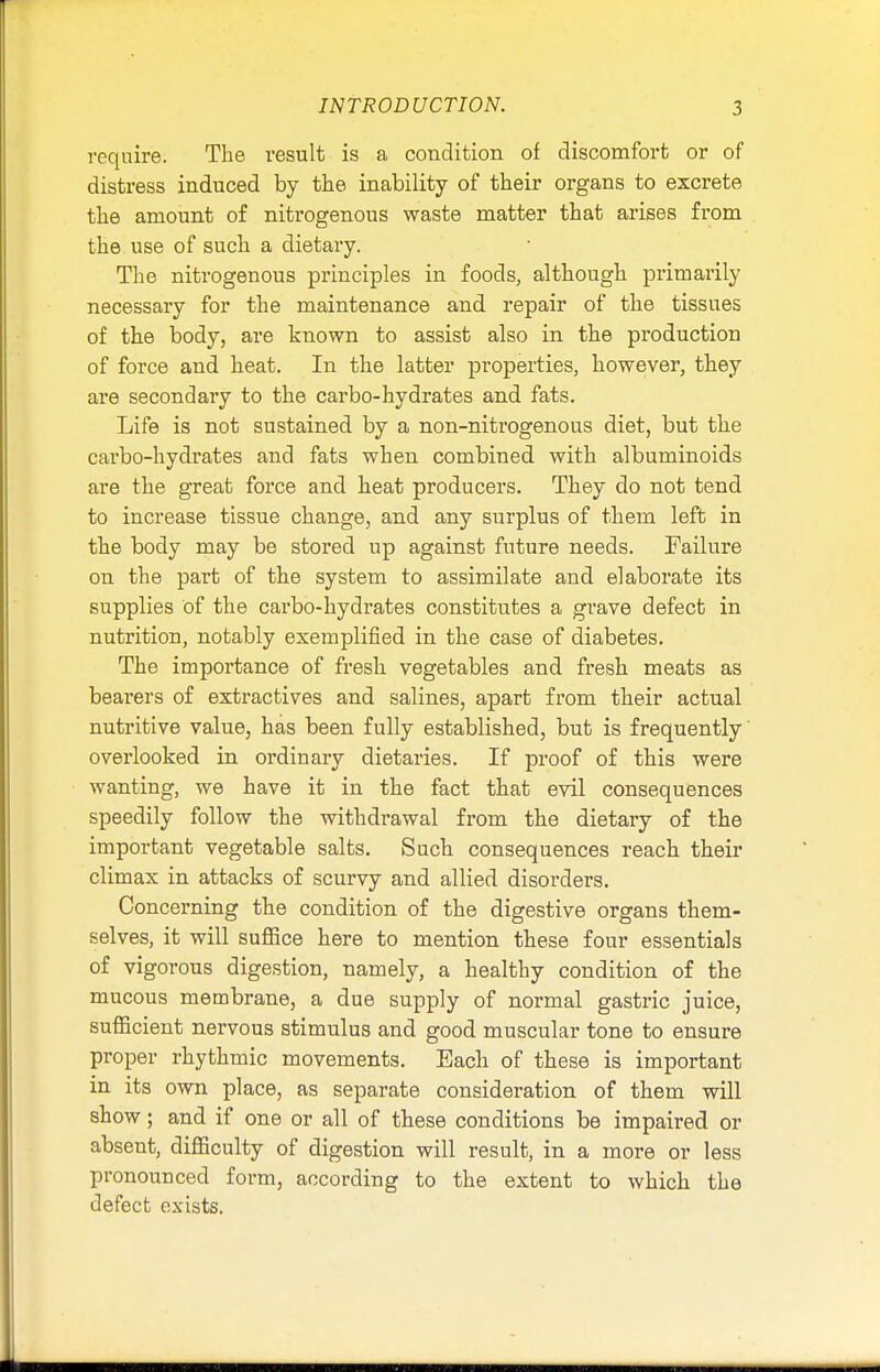 require. The result is a condition of discomfort or of distress induced by the inability of their organs to excrete the amount of nitrogenous waste matter that arises from the use of such a dietary. The nitrogenous principles in foods, although primarily necessary for the maintenance and repair of the tissues of the body, are known to assist also in the production of force and heat. In the latter properties, however, they are secondary to the carbo-hydrates and fats. Life is not sustained by a non-nitrogenous diet, but the carbo-hydrates and fats when combined with albuminoids are the great force and heat producers. They do not tend to increase tissue change, and any surplus of them left in the body may be stored up against future needs. Failure on the part of the system to assimilate and elaborate its supplies of the carbo-hydrates constitutes a grave defect in nutrition, notably exemplified in the case of diabetes. The importance of fresh vegetables and fresh meats as bearers of extractives and salines, apart from their actual nutritive value, has been fully established, but is frequently overlooked in ordinary dietaries. If proof of this were wanting, we have it in the fact that evil consequences speedily follow the withdrawal from the dietary of the important vegetable salts. Such consequences reach their climax in attacks of scurvy and allied disorders. Concerning the condition of the digestive organs them- selves, it will suffice here to mention these four essentials of vigorous digestion, namely, a healthy condition of the mucous membrane, a due supply of normal gastric juice, sufficient nervous stimulus and good muscular tone to ensure proper rhythmic movements. Each of these is important in its own place, as separate consideration of them will show; and if one or all of these conditions be impaired or absent, difficulty of digestion will result, in a more or less pronounced form, according to the extent to which the defect exists.