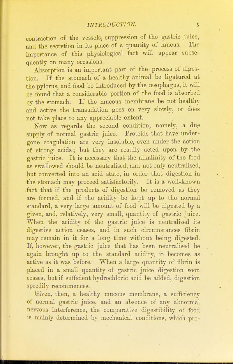 contraction of the vessels, suppression of the gastric juice, and the secretion in its place of a quantity of mucus. The importance of this physiological fact will appear subse- quently on many occasions. Absorption is an important part of the process of diges- tion. If the stomach of a healthy animal be ligatured at the pylorus, and food be introduced by the oesophagus, it will be found that a considerable portion of the food is absorbed by the stomach. If the mucous membrane be not healthy and active the transudation goes on very slowly, or does not take place to any appreciable extent. Now as regards the second condition, namely, a due supply of normal gastric juice. Proteids that have under- gone coagulation are very insoluble, even under the action of strong acids; but they are readily acted upon by the gastric juice. It is necessary that the alkalinity of the food as swallowed should be neutralised, and not only neutralised, but converted into an acid state, in order that digestion in the stomach may proceed satisfactorily. It is a well-known fact that if the products of digestion be removed as they are formed, and if the acidity be kept up to the normal standard, a very large amount of food will be digested by a given, and, relatively, very small, quantity of gastric juice. When the acidity of the gastric juice is neutralised its digestive action ceases, and in such circumstances fibrin may remain in it for a long time without being digested. If, however, the gastric juice that has been neutralised be again brought up to tbe standard acidity, it becomes as active as it was before. When a large quantity of fibrin is placed in a small quantity of gastric juice digestion soon ceases, but if sufficient hydrochloric acid be added, digestion speedily recommences. Given, then, a healthy mucous membrane, a sufficiency of normal gastric juice, and an absence of any abnormal nervous interference, the comparative digestibility of food is mainly determined by mechanical conditions, which pro-