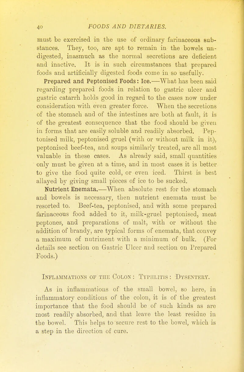 must be exercised in the use of ordinary farinaceous sub- stances. They, too, are apt to remain in the bowels un- digested, inasmuch as the normal secretions are deficient and inactive. It is in such circumstances that prepared foods and artificially digested foods come in so usefully. Prepared and Peptonised Foods: Ice.—What has been said regarding prepared foods in relation to gastric ulcer and gastric catarrh holds good in regard to the cases now under consideration with even greater force. When the secretions of the stomach and of the intestines are both at fault, it is of the greatest consequence that the food should be given in forms that are easily soluble and readily absorbed. Pep- tonised milk, peptonised gruel (with or without milk in it), peptonised beef-tea, and soups similarly treated, are all most valuable in these cases. As already said, small quantities only must be given at a time, and in most cases it is better to give the food quite cold, or even iced. Thirst is best allayed by giving small pieces of ice to be sucked. Nutrient Enemata.—When absolute rest for the stomach and bowels is necessary, then nutrient enemata must be resorted to. Beef-tea, peptonised, and with some prepared farinaceous food added to it, milk-gruel peptonised, meat peptones, and preparations of malt, with or without the addition of brandy, are typical forms of enemata, that convey a maximum of nutriment with a minimum of bulk. (For details see section on Gastric Ulcer and section on Prepared Foods.) Inflammations of the Colon : Typhlitis: Dysentery. As in inflammations of the small bowel, so here, in inflammatory conditions of the colon, it is of the greatest importance that the food should be of such kinds as are most readily absorbed, and that leave the least residue in the bowel. This helps to secure rest to the bowel, which is a step in the direction of cure.