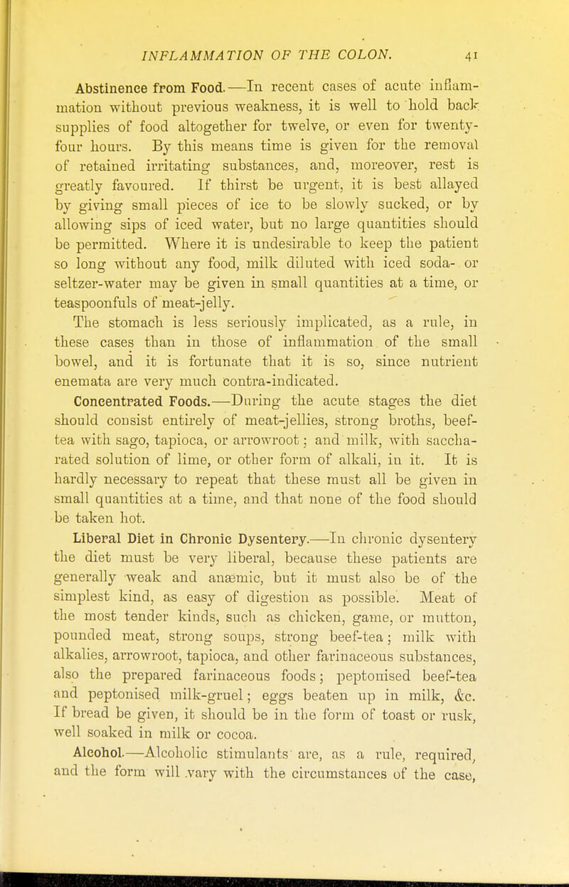 INFLAMMATION OF THE COLON. Abstinence from Food.—In recent cases of acute inflam- mation without previous weakness, it is well to hold back supplies of food altogether for twelve, or even for twenty- four hours. By this means time is given for the removal of retained irritating substances, and, moreover, rest is greatly favoured. If thirst be urgent, it is best allayed by giving small pieces of ice to be slowly sucked, or by allowing sips of iced water, but no large quantities should be permitted. Where it is undesirable to keep the patient so long without any food, milk diluted with iced soda- or seltzer-water may be given in small quantities at a time, or teaspoonfuls of meat-jelly. The stomach is less seriously implicated, as a rule, in these cases than in those of inflammation of the small bowel, and it is fortunate that it is so, since nutrient enemata are very much contra-indicated. Concentrated Foods.—During the acute stages the diet should consist entirely of meat-jellies, strong broths, beef- tea with sago, tapioca, or arrowroot; and'milk, with saccha- rated solution of lime, or other form of alkali, in it. It is hardly necessary to repeat that these must all be given in small quantities at a time, and that none of the food should be taken hot. Liberal Diet in Chronic Dysentery.—In chronic dysentery the diet must be very liberal, because these patients are generally weak and anaemic, but it must also be of the simplest kind, as easy of digestion as possible. Meat of the most tender kinds, such as chicken, game, or mutton, pounded meat, strong soups, strong beef-tea; milk with alkalies, arrowroot, tapioca, and other farinaceous substances, also the prepared farinaceous foods; peptouised beef-tea and peptonised milk-gruel; eggs beaten up in milk, &c. If bread be given, it should be in the form of toast or rusk, well soaked in milk or cocoa. Alcohol.—Alcoholic stimulants are, as a rule, required, and the form will .vary with the circumstances of the case,