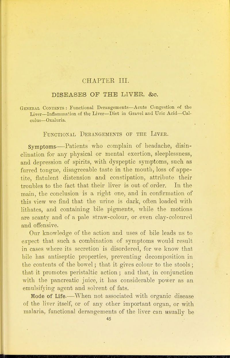 DISEASES OF THE LIVER, &o. General Contents : Functional Derangements—Acute Congestion of the Liver—Inflammation of the Liver—Diet in Gravel and Uric Acid—Cal- culus—Oxaluria. Functional Derangements of the Liver. Symptoms Patients who complain of headache, disin- clination fov any physical or mental exertion, sleeplessness, and depression of spirits, with dyspeptic symptoms, such as furred tongue, disagreeable taste in the mouth, loss of appe- tite, flatulent distension and constipation, attribute their troubles to the fact that their liver is out of order. In the main, the conclusion is a right one, and in confirmation of this view we find that the urine is dark, often loaded with lithates, and containing bile pigments, while the motions are scanty and of a pale straw-colour, or even clay-coloured and offensive. Our knowledge of the action and uses of bile leads us to expect that such a combination of symptoms would result in cases where its secretion is disordered, for we know that bile has antiseptic properties, preventing decomposition in the contents of the bowel; that it gives colour to the stools; that it promotes peristaltic action; and that, in conjunction with the pancreatic juice, it has considerable power as an emulsifying agent and solvent of fats. Mode of Life.—When not associated with organic disease of the liver itself, or of any other important organ, or with malaria, functional derangements of the liver can usually be