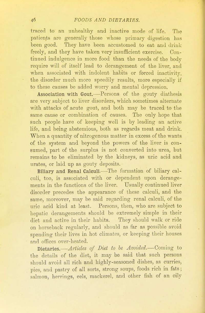 traced to an unhealthy and inactive mode of life. The patients are generally those whose primary digestion has been good. They have been accustomed to eat and drink freely, and they have taken very insufficient exercise. Con- tinued indulgence in more food than the needs of the body require will of itself lead to derangement of the liver, and when associated with indolent habits or forced inactivity, the disorder much more speedily results, more especially if to these causes be added worry and mental depression. Association with Gout.—Persons of the gouty diathesis are very subject to liver disorders, which sometimes alternate with attacks of acute gout, and both may be ti'aced to the same cause or combination of causes. The only hope that such people have of keeping well is by leading an active life, and being abstemious, both as regards meat and drink. When a quantity of nitrogenous matter in excess of the wants of the system and beyond the powers of the liver is con- sumed, part of the surplus is not converted into urea, but remains to be eliminated by the kidneys, as uric acid and urates, or laid up as gouty deposits. Biliary and Renal Calculi.—The formation of biliary cal- culi, too, is associated with or dependent upon derange- ments in the functions of the liver. Usually continued liver disorder precedes the appearance of these calculi, and the same, moreover, may be said regarding renal calculi, of the uric acid kind at least. Persons, then, who are subject to hepatic derangements should be extremely simple in their diet and active in their habits. They should walk or ride on horseback regularly, and should as far as possible avoid spending their lives in hot climates, or keeping their houses and offices over-heated. Dietaries.—Articles of Diet to be Avoided.—Coming to the details of the diet, it may be said that such persons should avoid all rich and highly-seasoned dishes, as curries, pies, and pastry of all sorts, strong soups, foods rich in fats; salmon, herrings, eels, mackerel, and other fish of an oily