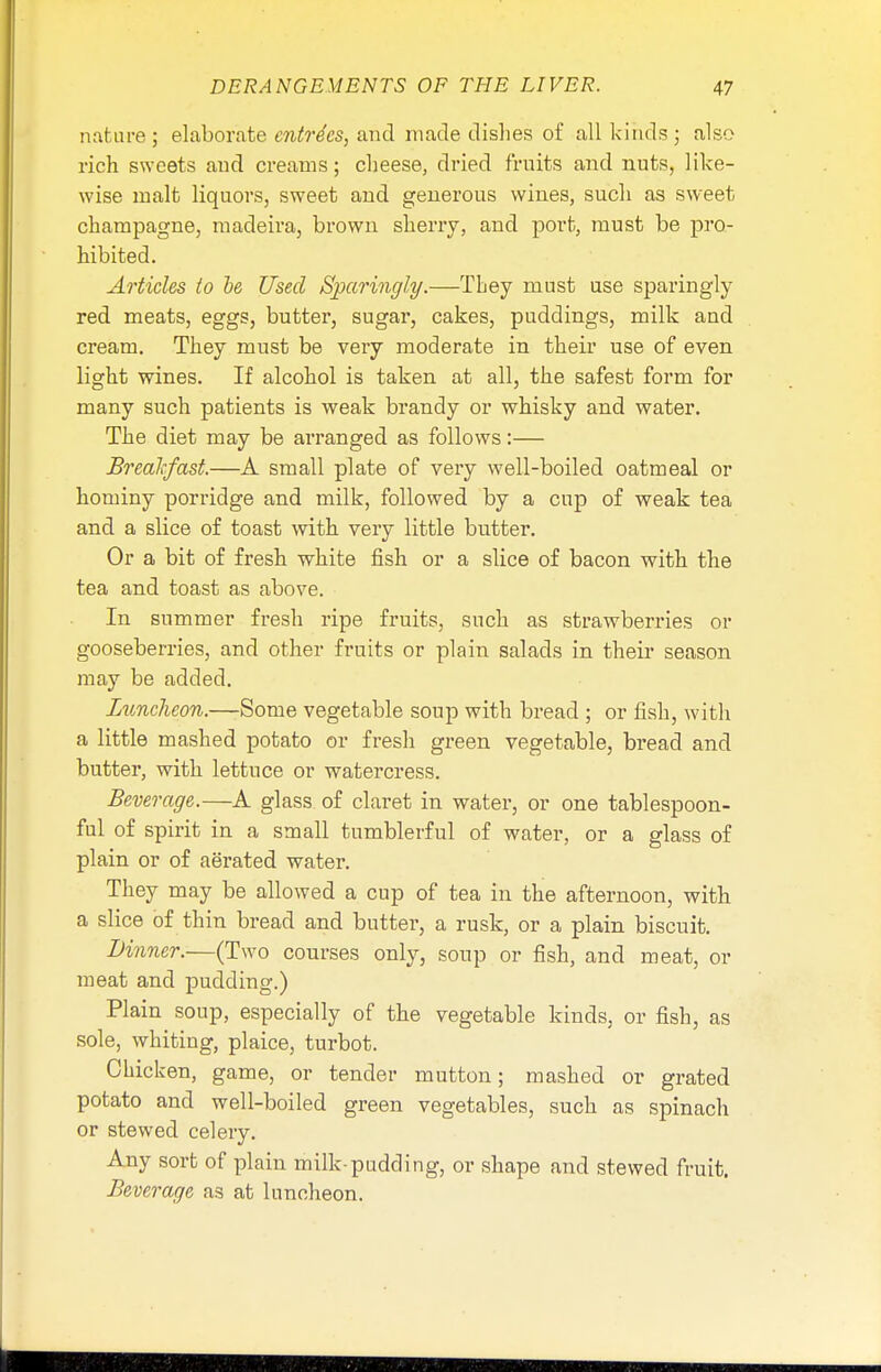 nature ; elaborate entries, and made dishes of all kinds; also rich sweets and creams; cheese, dried fruits and nuts, like- wise malt liquors, sweet and generous wines, such as sweet champagne, madeira, brown sherry, and port, must be pro- hibited. Articles to be Used Sparingly.—They must use sparingly red meats, eggs, butter, sugar, cakes, puddings, milk and cream. They must be very moderate in their use of even light wines. If alcohol is taken at all, the safest form for many such patients is weak brandy or whisky and water. The diet may be arranged as follows:— Breakfast.—A small plate of very well-boiled oatmeal or hominy porridge and milk, followed by a cup of weak tea and a slice of toast with very little butter. Or a bit of fresh white fish or a slice of bacon with the tea and toast as above. In summer fresh ripe fruits, such as strawberries or gooseberries, and other fruits or plain salads in their season may be added. Luncheon.—Some vegetable soup with bread ; or fish, with a little mashed potato or fresh green vegetable, bread and butter, with lettuce or watercress. Beverage.—A glass of claret in water, or one tablespoon- ful of spirit in a small tumblerful of water, or a glass of plain or of aerated water. They may be allowed a cup of tea in the afternoon, with a slice of thin bread and butter, a rusk, or a plain biscuit. Dinner.—(Two courses only, soup or fish, and meat, or meat and pudding.) Plain soup, especially of the vegetable kinds, or fish, as sole, whiting, plaice, turbot. Chicken, game, or tender mutton; mashed or grated potato and well-boiled green vegetables, such as spinach or stewed celery. Any sort of plain milk-pudding, or shape and stewed fruit. Beverage as at luncheon.