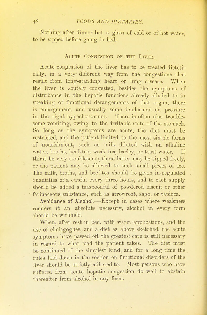 Nothing after dinner but a glass of cold or of hot water, to be sipped before going to bed. Acute Congestion of the Liver. Acute congestion of the liver has to be treated dieteti- cally, in a very different way from the congestions that result from long-standing heart or lung disease. When the liver is acutely congested, besides the symptoms of disturbance in the hepatic functions already alluded to in speaking of functional derangements of that organ, there is enlargement, and usually some tenderness on pressure in the right hypochondrium. There is often also trouble- some vomiting, owing to the irritable state of the stomach. So long as the symptoms are acute, the diet must be restricted, and the patient limited to the most simple forms of nourishment, such as milk diluted with an alkaline water, broths, beef-tea, weak tea, barley, or toast-water. If thirst be very troublesome, these latter may be sipped freely, or the patient may be allowed to suck small pieces of ice. The milk, broths, and beef-tea should be given in regulated quantities of a cupful eveiy three hours, and to each supply should be added a teaspoonful of powdered biscuit or other farinaceous substance, such as arrowroot, sago, or tapioca. Avoidance of Alcohol.—Except in cases where weakness renders it an absolute necessity, alcohol in every form should be withheld. When, after rest in bed, with warm applications, and the use of cholagogues, and a diet as above sketched, the acute symptoms have passed off, the greatest care is still necessary in regard to what food the patient takes. The diet must be continued of the simplest kind, and for a long time the rules laid down in the section on functional disorders of the liver should be strictly adhered to. Most persons who have suffered from acute hepatic congestion do well to abstain thereafter from alcohol in any form.