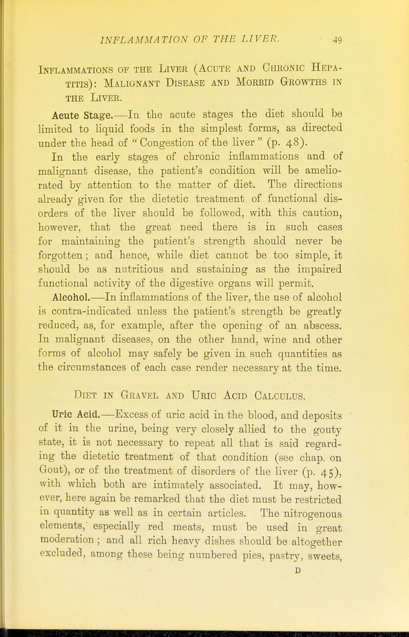 Inflammations of the Liver (Acute and Chronic Hepa- titis): Malignant Disease and Morbid Growths in the Liver. Aeute Stage.—In the acute stages the diet should be limited to liquid foods in the simplest forms, as directed under the head of  Congestion of the liver  (p. 48). In the early stages of chronic inflammations and of malignant disease, the patient's condition will be amelio- rated by attention to the matter of diet. The directions already given for the dietetic treatment of functional dis- orders of the liver should be followed, with this caution, however, that the great need there is in such cases for maintaining the patient's strength should never be forgotten; and hence, while diet cannot be too simple, it should be as nutritious and sustaining as the impaired functional activity of the digestive organs will permit. Aleohol.—In inflammations of the liver, the use of alcohol is contra-indicated unless the patient's strength be greatly reduced, as, for example, after the opening of an abscess. In malignant diseases, on the other hand, wine and other forms of alcohol may safely be given in such quantities as the circumstances of each case render necessary at the time. Diet in Gravel and Uric Acid Calculus. Urie Acid.—Excess of uric acid in the blood, and deposits of it in the urine, being very closely allied to the gouty state, it is not necessary to repeat all that is said regard- ing the dietetic treatment of that condition (see chap, on Gout), or of the treatment of disorders of the liver (p. 45), with which both are intimately associated. It may, how- ever, here again be remarked that the diet must be restricted in quantity as well as in certain articles. The nitrogenous elements, especially red meats, must be used in great moderation ; and all rich heavy dishes should be altogether excluded, among these being numbered pies, pastry, sweets, D