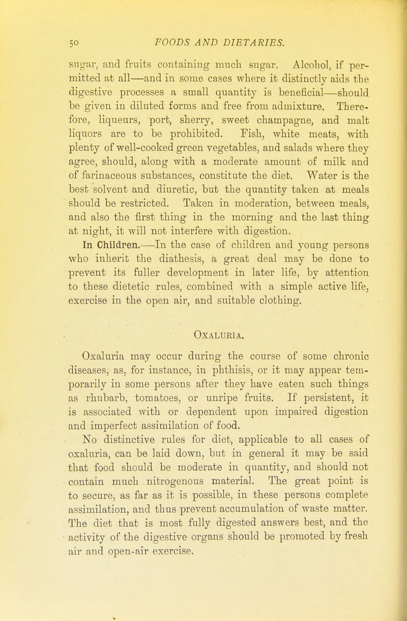 sugar, and fruits containing much sugar. Alcohol, if per- mitted at all—and in some cases where it distinctly aids the digestive processes a small quantity is beneficial—should be given in diluted forms and free from admixture. There- fore, liqueurs, port, sherry, sweet champagne, and malt liquors are to be prohibited. Fish, white meats, with plenty of well-cooked green vegetables, and salads where they agree, should, along with a moderate amount of milk and of farinaceous substances, constitute the diet. Water is the best solvent and diuretic, but the quantity taken at meals should be restricted. Taken in moderation, between meals, and also the first thing in the morning and the last thing at night, it will not interfere with digestion. In Children.—In the case of children and young persons who inherit the diathesis, a great deal may be done to prevent its fuller development in later life, by attention to these dietetic rules, combined with a simple active life, exercise in the open air, and suitable clothing. OXALURIA. Oxaluria may occur during the course of some chronic diseases, as, for instance, in phthisis, or it may appear tem- porarily in some persons after they have eaten such things as rhubarb, tomatoes, or unripe fruits. If persistent, it is associated with or dependent upon impaired digestion and imperfect assimilation of food. No distinctive rules for diet, applicable to all cases of oxaluria, can be laid down, but in general it may be said that food should be moderate in quantity, and should not contain much nitrogenous material. The great point is to secure, as far as it is possible, in these persons complete assimilation, and thus prevent accumulation of waste matter. The diet that is most fully digested answers best, and the activity of the digestive organs should be promoted by fresh air and open-air exercise.
