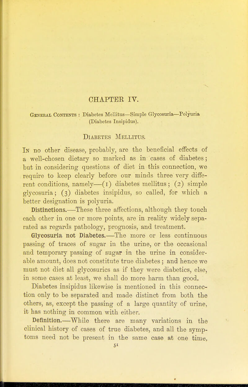 General Contents : Diabetes Mellitus—Simple Glycosuria—Polyuria (Diabetes Insipidus). Diabetes Mellitus. In no other disease, probably, are the beneficial effects of a well-chosen dietary so marked as in cases of diabetes; but in considering questions of diet in this connection, we require to keep clearly before our minds three very diffe- rent conditions, namely—(i) diabetes mellitus; (2) simple glycosuria; (3) diabetes insipidus, so called, for which a better designation is polyuria. Distinctions.—These three affections, although they touch each other in one or more points, are in reality widely sepa- rated as regards pathology, prognosis, and treatment. Glycosuria not Diabetes.—The more or less continuous passing of traces of sugar in the urine, or the occasional and temporary passing of sugar in the urine in consider- able amount, does not constitute true diabetes; and hence we must not diet all glycosurics as if they were diabetics, else, in some cases at least, we shall do more harm than good. Diabetes insipidus likewise is mentioned in this connec- tion only to be separated and made distinct from both the others, as, except the passing of a large quantity of urine, it has nothing in common with either. Definition.—While there are many variations in the clinical history of cases of true diabetes, and all the symp- toms need not be present in the same case at one time,