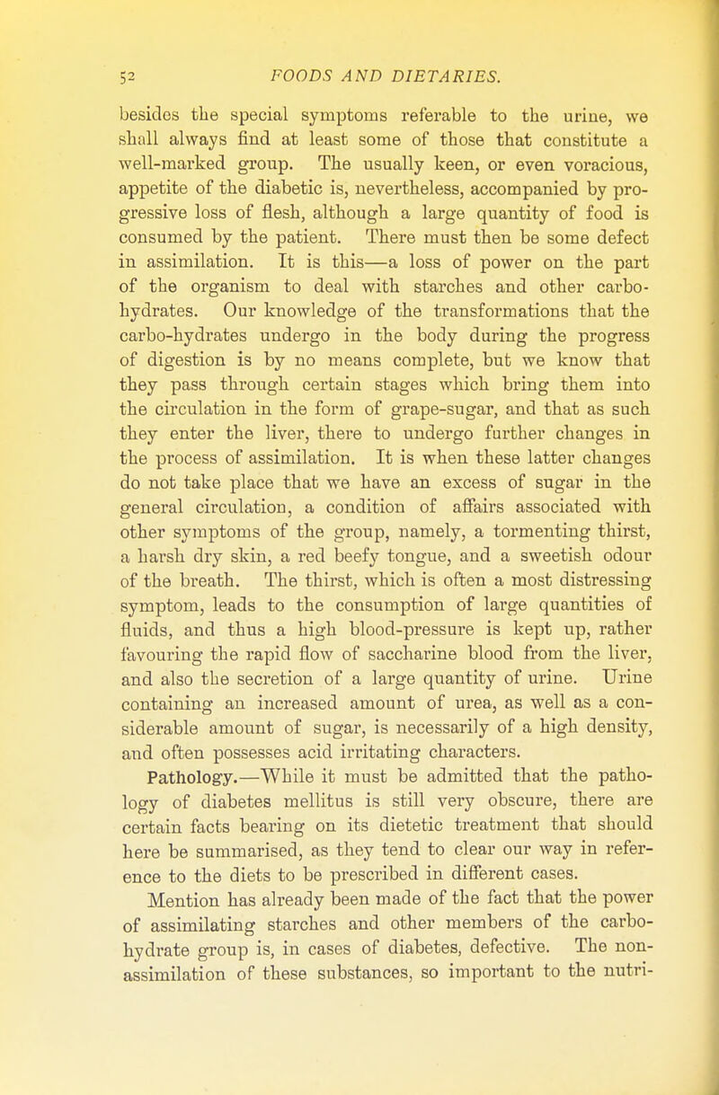 besides the special symptoms referable to the urine, we shall always find at least some of those that constitute a well-marked group. The usually keen, or even voracious, appetite of the diabetic is, nevertheless, accompanied by pro- gressive loss of flesh, although a large quantity of food is consumed by the patient. There must then be some defect in assimilation. It is this—a loss of power on the part of the organism to deal with starches and other carbo- hydrates. Our knowledge of the transformations that the carbo-hydrates undergo in the body during the progress of digestion is by no means complete, but we know that they pass through certain stages which bring them into the circulation in the form of grape-sugar, and that as such they enter the liver, there to undergo further changes in the process of assimilation. It is when these latter changes do not take place that we have an excess of sugar in the general circulation, a condition of affairs associated with other symptoms of the group, namely, a tormenting thirst, a harsh dry skin, a red beefy tongue, and a sweetish odour of the breath. The thirst, which is often a most distressing symptom, leads to the consumption of large quantities of fluids, and thus a high blood-pressure is kept up, rather favouring the rapid flow of saccharine blood from the liver, and also the secretion of a large quantity of urine. Urine containing an increased amount of urea, as well as a con- siderable amount of sugar, is necessarily of a high density, and often possesses acid irritating characters. Pathology.—While it must be admitted that the patho- logy of diabetes mellitus is still very obscure, there are certain facts bearing on its dietetic treatment that should here be summarised, as they tend to clear our way in refer- ence to the diets to be prescribed in different cases. Mention has already been made of the fact that the power of assimilating starches and other members of the carbo- hydrate group is, in cases of diabetes, defective. The non- assimilation of these substances, so important to the nutri-