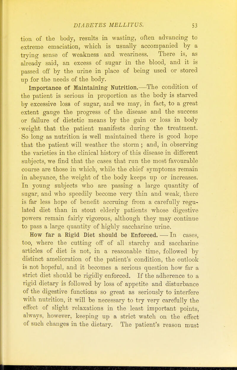 tion of the body, results in wasting, often advancing to extreme emaciation, which is usually accompanied by a trying sense of weakness and weariness. There is, as already said, an excess of sugar in the blood, and it is passed off by the urine in place of being used or stored up for the needs of the body. Importance of Maintaining Nutrition.—The condition of the patient is serious in proportion as the body is starved by excessive loss of sugar, and we may, in fact, to a great extent gauge the progress of the disease and the success or failure of dietetic means by the gain or loss in body weight that the patient manifests during the treatment. So long as nutrition is well maintained there is good hope that the patient will weather the storm; and, in observing the varieties in the clinical history of this disease in different subjects, we find that the cases that run the most favourable course are those in which, while the chief symptoms remain in abeyance, the weight of the body keeps up or increases. In young subjects who are passing a large quantity of sugar, and who speedily become very thin and weak, there is far less hope of benefit accruing from a carefully regu- lated diet than in stout elderly patients whose digestive powers remain fairly vigorous, although they may continue to pass a large quantity of highly saccharine urine. How far a Rigid Diet should be Enforced. — In cases, too, where the cutting off of all starchy and saccharine articles of diet is not, in a reasonable time, followed by distinct amelioration of the patient's condition, the outlook is not hopeful, and it becomes a serious question how far a strict diet should be rigidly enforced. If the adherence to a rigid dietary is followed by loss of appetite and disturbance of the digestive functions so great as seriously to interfere with nutrition, it will be necessary to try very carefully the effect of slight relaxations in the least important points, always, however, keeping up a strict watch on the effect of such changes in the dietary. The patient's reason must