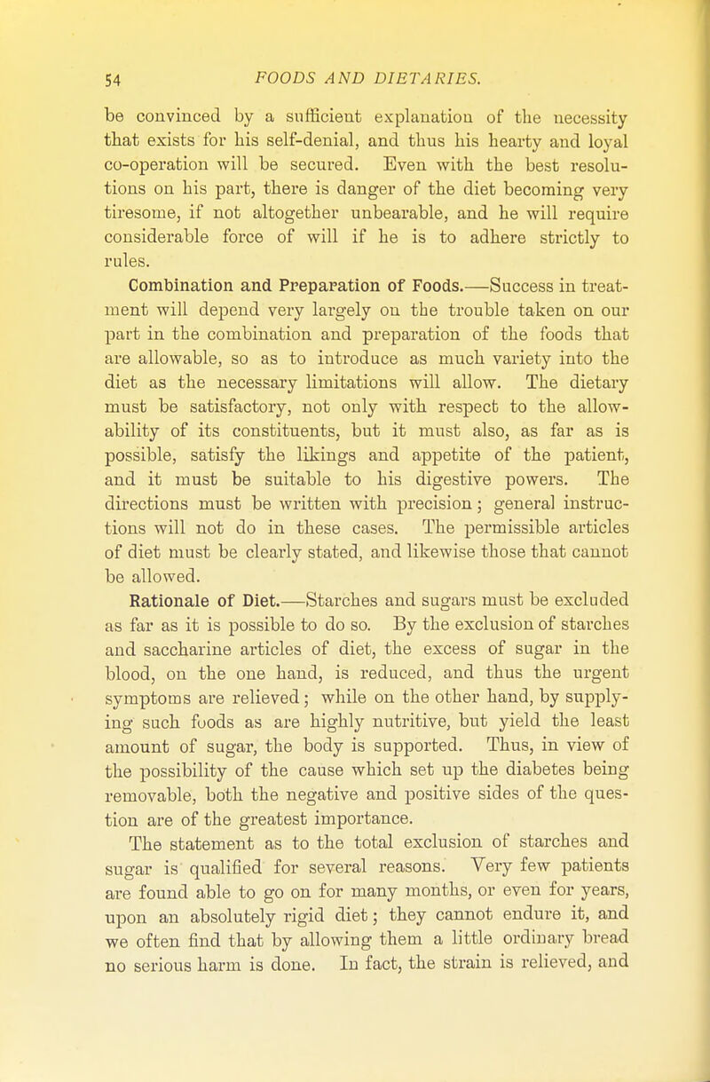 be convinced by a sufficient explanation of the necessity that exists for his self-denial, and thus his hearty and loyal co-operation will be secured. Even with the best resolu- tions on his part, there is danger of the diet becoming very tiresome, if not altogether unbearable, and he will require considerable force of will if he is to adhere strictly to rules. Combination and Preparation of Foods.—Success in treat- ment will depend very largely on the trouble taken on our part in the combination and preparation of the foods that are allowable, so as to introduce as much variety into the diet as the necessary limitations will allow. The dietary must be satisfactory, not only with respect to the allow- ability of its constituents, but it must also, as far as is possible, satisfy the likings and appetite of the patient, and it must be suitable to his digestive powers. The directions must be written with precision; general instruc- tions will not do in these cases. The permissible articles of diet must be clearly stated, and likewise those that cannot be allowed. Rationale of Diet.—Starches and sugars must be excluded as far as it is possible to do so. By the exclusion of starches and saccharine articles of diet, the excess of sugar in the blood, on the one hand, is reduced, and thus the urgent symptoms are relieved; while on the other hand, by supply- ing such foods as are highly nutritive, but yield the least amount of sugar, the body is supported. Thus, in view of the possibility of the cause which set up the diabetes being removable, both the negative and positive sides of the ques- tion are of the greatest importance. The statement as to the total exclusion of starches and sugar is qualified for several reasons. Very few patients are found able to go on for many months, or even for years, upon an absolutely rigid diet; they cannot endure it, and we often find that by allowing them a little ordinary bread no serious harm is done. In fact, the strain is relieved, and