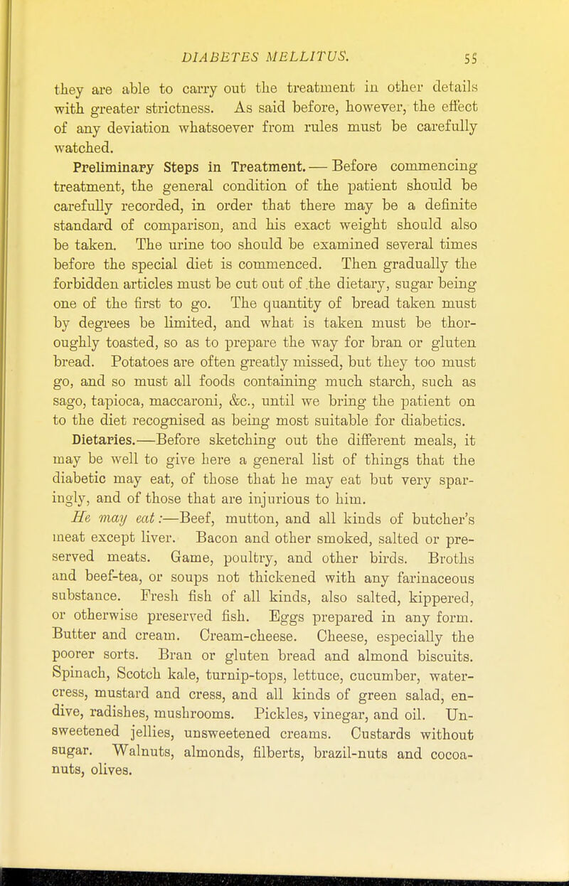 they are able to carry out the treatment in other details with greater strictness. As said before, however, the effect of any deviation whatsoever from rules must be carefully watched. Preliminary Steps in Treatment.— Before commencing treatment, the general condition of the patient should be carefully recorded, in order that there may be a definite standard of comparison, and his exact weight should also be taken. The urine too should be examined several times before the special diet is commenced. Then gradually the forbidden articles must be cut out of .the dietary, sugar being one of the first to go. The quantity of bread taken must by degrees be limited, and what is taken must be thor- oughly toasted, so as to prepare the way for bran or gluten bread. Potatoes are often greatly missed, but they too must go, and so must all foods containing much starch, such as sago, tapioca, maccaroni, &c, until we bring the patient on to the diet recognised as being most suitable for diabetics. Dietaries.—Before sketching out the different meals, it may be well to give here a general list of things that the diabetic may eat, of those that he may eat but very spar- ingly, and of those that are injurious to him. He may eat:—Beef, mutton, and all kinds of butcher's meat except liver. Bacon and other smoked, salted or pre- served meats. Game, poultry, and other birds. Broths and beef-tea, or soups not thickened with any farinaceous substance. Fresh fish of all kinds, also salted, kippered, or otherwise preserved fish. Eggs prepared in any form. Butter and cream. Cream-cheese. Cheese, especially the poorer sorts. Bran or gluten bread and almond biscuits. Spinach, Scotch kale, turnip-tops, lettuce, cucumber, water- cress, mustard and cress, and all kinds of green salad, en- dive, radishes, mushrooms. Pickles, vinegar, and oil. Un- sweetened jellies, unsweetened creams. Custards without sugar. Walnuts, almonds, filberts, brazil-nuts and cocoa- nuts, olives.