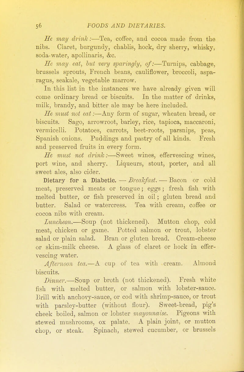 He may drink:—Tea, coffee, and cocoa made from the nibs. Claret, burgundy, cbablis, bock, dry sherry, whisky, soda-water, apollinaris, &c. He may eat, hut very sparingly, of:—Turnips, cabbage, brussels sprouts, French beans, cauliflower, broccoli, aspa- ragus, seakale, vegetable marrow. In this list in the instances we have already given will come ordinary bread or biscuits. In the matter of drinks, milk, brandy, and bitter ale may be here included. He must not eat:—Any form of sugar, wheaten bread, or biscuits. Sago, arrowroot, barley, rice, tapioca, maccaroni, vermicelli. Potatoes, carrots, beet-roots, parsnips, peas, Spanish onions. Puddings and pastry of all kinds. Fresh and preserved fruits in every form. He must not drink:—Sweet wines, effervescing wines, port wine, and sherry. Liqueurs, stout, porter, and all sweet ales, also cider. Dietary for a Diabetic. — Breakfast. — Bacon or cold meat, preserved meats or tongue; eggs; fresh fish with melted butter, or fish preserved in oil; gluten bread and butter. Salad or watercress. Tea with cream, coffee or cocoa nibs with cream. Luncheon.—Soup (not thickened). Mntton chop, cold meat, chicken or game. Potted salmon or trout, lobster salad or plain salad. Bran or gluten bread. Cream-cheese or skim-milk cheese. A glass of claret or hock in effer- vescing water. Afternoon tea.—A cup of tea with cream. Almond biscuits. Dinner.—Soup or broth (not thickened). Fresh white fish with melted butter, or salmon with lobster-sauce. Brill with anchovy-sauce, or cod with shrimp-sauce, or trout with parsley-butter (without flour). Sweet-bread, pig's cheek boiled, salmon or lobster mayonnaise. Pigeons with stewed mushrooms, ox palate. A plain joint, or mutton chop, or steak. Spinach, stewed cucumber, or brussels