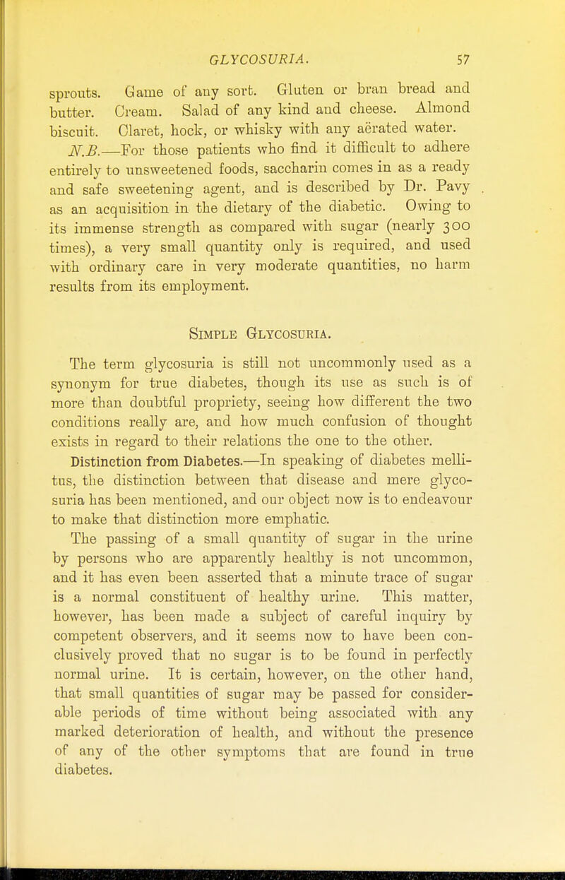 sprouts. Game of auy sort. Gluten or bran bread and butter. Cream. Salad of any kind and cheese. Almond biscuit. Claret, hock, or whisky with any aerated water. iV.i?. For those patients who find it difficult to adhere entirely to unsweetened foods, saccharin comes in as a ready and safe sweetening agent, and is described by Dr. Pavy as an acquisition in the dietary of the diabetic. Owing to its immense strength as compared with sugar (nearly 300 times), a very small quantity only is required, and used with ordinary care in very moderate quantities, no barm results from its employment. Simple Glycosuria. The term glycosuria is still not uncommonly used as a synonym for true diabetes, though its use as such is of more than doubtful propriety, seeiug how different the two conditions really are, and how much confusion of thought exists in regard to their relations the one to the other. Distinction from Diabetes.—In speaking of diabetes melli- tus, the distinction between that disease and mere glyco- suria has been mentioned, and our object now is to endeavour to make that distinction more emphatic. The passing of a small quantity of sugar in the urine by persons who are apparently healthy is not uncommon, and it has even been asserted that a minute trace of sugar is a normal constituent of healthy urine. This matter, however, has been made a subject of careful inquiry by competent observers, and it seems now to have been con- clusively proved that no sugar is to be found in perfectly normal urine. It is certain, however, on the other hand, that small quantities of sugar may be passed for consider- able periods of time without being associated with any marked deterioration of health, and without the presence of any of the other symptoms that are found in true diabetes.