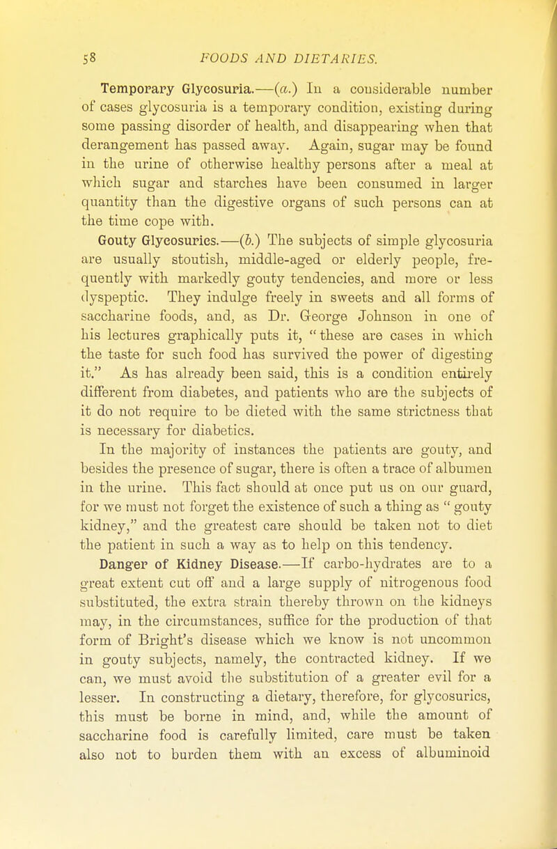 Temporary Glycosuria.—(a.) In a considerable number of cases glycosuria is a temporary condition, existing during some passing disorder of health, and disappearing when that derangement has passed away. Again, sugar may be found in the urine of otherwise healthy persons after a meal at which sugar and starches have been consumed in lamer quantity than the digestive organs of such persons can at the time cope with. Gouty Glyeosurics.—(&.) The subjects of simple glycosuria are usually stoutish, middle-aged or elderly people, fre- quently with markedly gouty tendencies, and more or less dyspeptic. They indulge freely in sweets and all forms of saccharine foods, and, as Dr. George Johnson in one of his lectures graphically puts it, these are cases in which the taste for such food has survived the power of digesting it. As has already been said, this is a condition entirely different from diabetes, and patients who are the subjects of it do not require to be dieted with the same strictness that is necessary for diabetics. In the majority of instances the patients are gouty, and besides the presence of sugar, there is often a trace of albumen in the urine. This fact should at once put us on our guai'd, for we must not forget the existence of such a thing as  gouty kidney, and the greatest care should be taken not to diet the patient in such a way as to help on this tendency. Danger of Kidney Disease.—If carbo-hydrates are to a great extent cut off and a large supply of nitrogenous food substituted, the extra strain thereby thrown on the kidneys may, in the circumstances, suffice for the production of that form of Bright's disease which we know is not uncommon in gouty subjects, namely, the contracted kidney. If we can, we must avoid the substitution of a greater evil for a lesser. In constructing a dietary, therefore, for glyeosurics, this must be borne in mind, and, while the amount of saccharine food is carefully limited, care must be taken also not to burden them with an excess of albuminoid