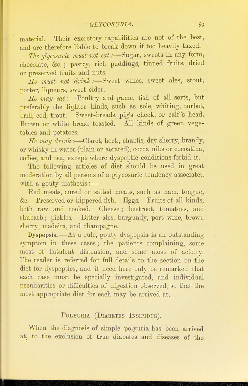 material. Their excretory capabilities are not of the best, and are therefore liable to break down if too heavily taxed. The glycosuria must not cat:—Sugar, sweets in any form, chocolate, &c. ; pastry, rich puddings, tinned fruits, dried or preserved fruits and nuts. He must not drink:—Sweet wines, sweet ales, stout, porter, liqueurs, sweet cider. He may eat:—Poultry and game, fish of all sorts, but preferably the lighter kinds, such as sole, whiting, turbot, brill, cod, trout. Sweet-breads, pig's cheek, or calf's head. Brown or white bread toasted. All kinds of green vege- tables and potatoes. He may drink:—Claret, hock, chablis, dry sherry, brandy, or whisky in water (plain or aerated), cocoa nibs or cocoatina, coffee, and tea, except where dyspeptic conditions forbid it. The following articles of diet should be used in great moderation by all persons of a glycosuric tendency associated with a gouty diathesis :— Eed meats, cured or salted meats, such as ham, tongue, &c. Preserved or kippered fish. Eggs. Fruits of all kinds, both raw and cooked. Cheese; beetroot, tomatoes, and rhubarb; pickles. Bitter ales, burgundy, port wine, brown sherry, madeira, and champagne. Dyspepsia.—As a rule, gouty dyspepsia is an outstanding symptom in these cases; the patients complaining, some most of flatulent distension, and some most of acidity. The reader is referred for full details to the section on the diet for dyspeptics, and it need here only be remarked that each case must be specially investigated, and individual peculiarities or difficulties of digestion observed, so that the most appropriate diet for each may be arrived at. Polyuria (Diabetes Insipidus). When the diagnosis of simple polyuria has been arrived at, to the exclusion of true diabetes and diseases of the