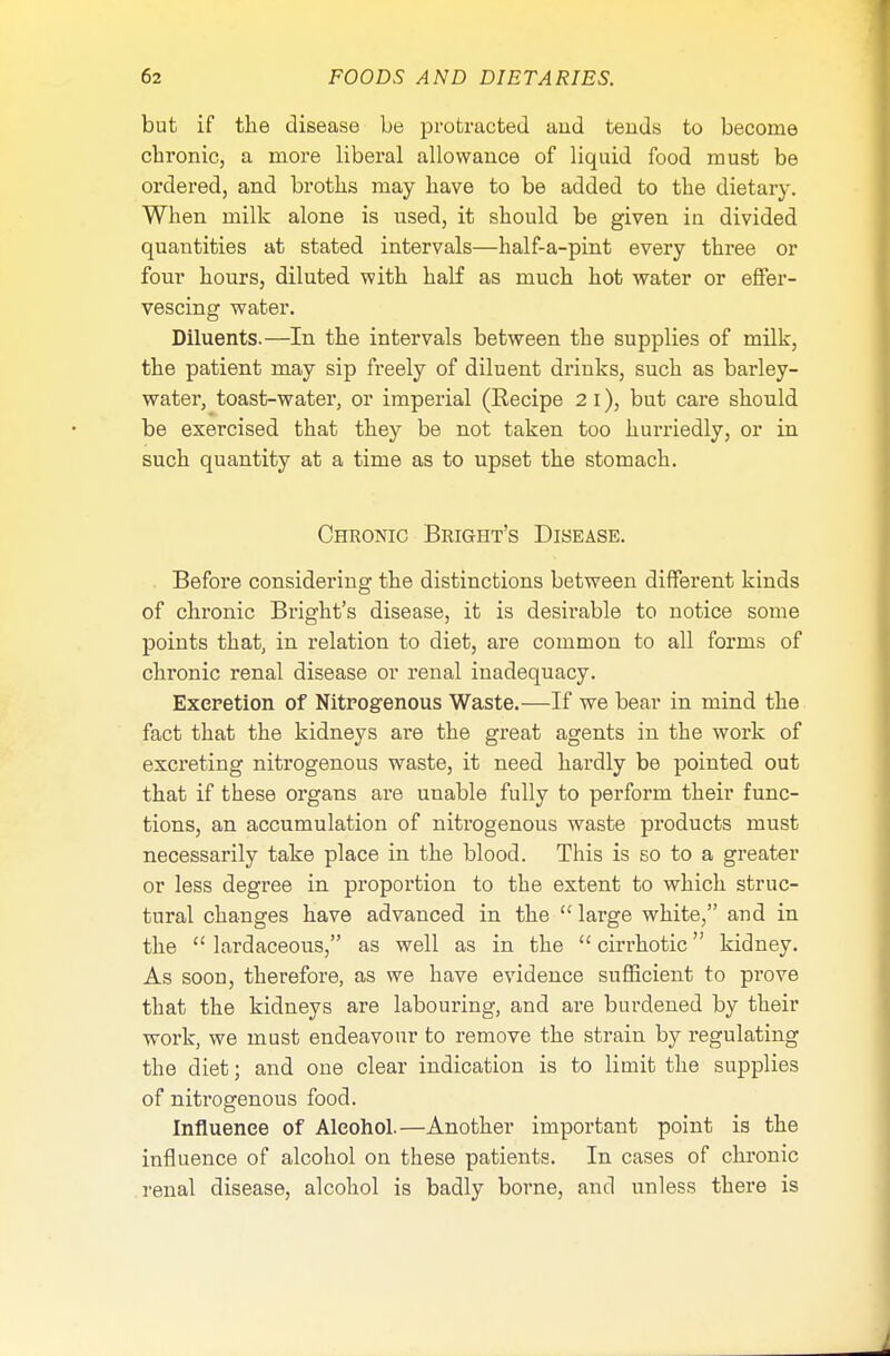 but if the disease be protracted aud tends to become chronic, a more liberal allowance of liquid food must be ordered, and broths may have to be added to the dietary. When milk alone is used, it should be given in divided quantities at stated intervals—half-a-pint every three or four hours, diluted with half as much hot water or effer- vescing water. Diluents.—In the intervals between the supplies of milk, the patient may sip freely of diluent drinks, such as barley- water, toast-water, or imperial (Eecipe 2 I), but care should be exercised that they be not taken too hurriedly, or in such quantity at a time as to upset the stomach. Chronic Bright's Disease. Before considering the distinctions between different kinds of chronic Bright's disease, it is desirable to notice some points that, in relation to diet, are common to all forms of chronic renal disease or renal inadequacy. Excretion of Nitrogenous Waste.—If we bear in mind the fact that the kidneys are the great agents in the work of excreting nitrogenous waste, it need hardly be pointed out that if these organs are unable fully to perform their func- tions, an accumulation of nitrogenous waste products must necessarily take place in the blood. This is so to a greater or less degree in proportion to the extent to which struc- tural changes have advanced in the  large white, and in the  lardaceous, as well as in the cirrhotic kidney. As soon, therefore, as we have evidence sufficient to prove that the kidneys are labouring, and are burdened by their work, we must endeavour to remove the strain by regulating the diet; and one clear indication is to limit the supplies of nitrogenous food. Influence of Alcohol.—Another important point is the influence of alcohol on these patients. In cases of chronic renal disease, alcohol is badly borne, and unless there is