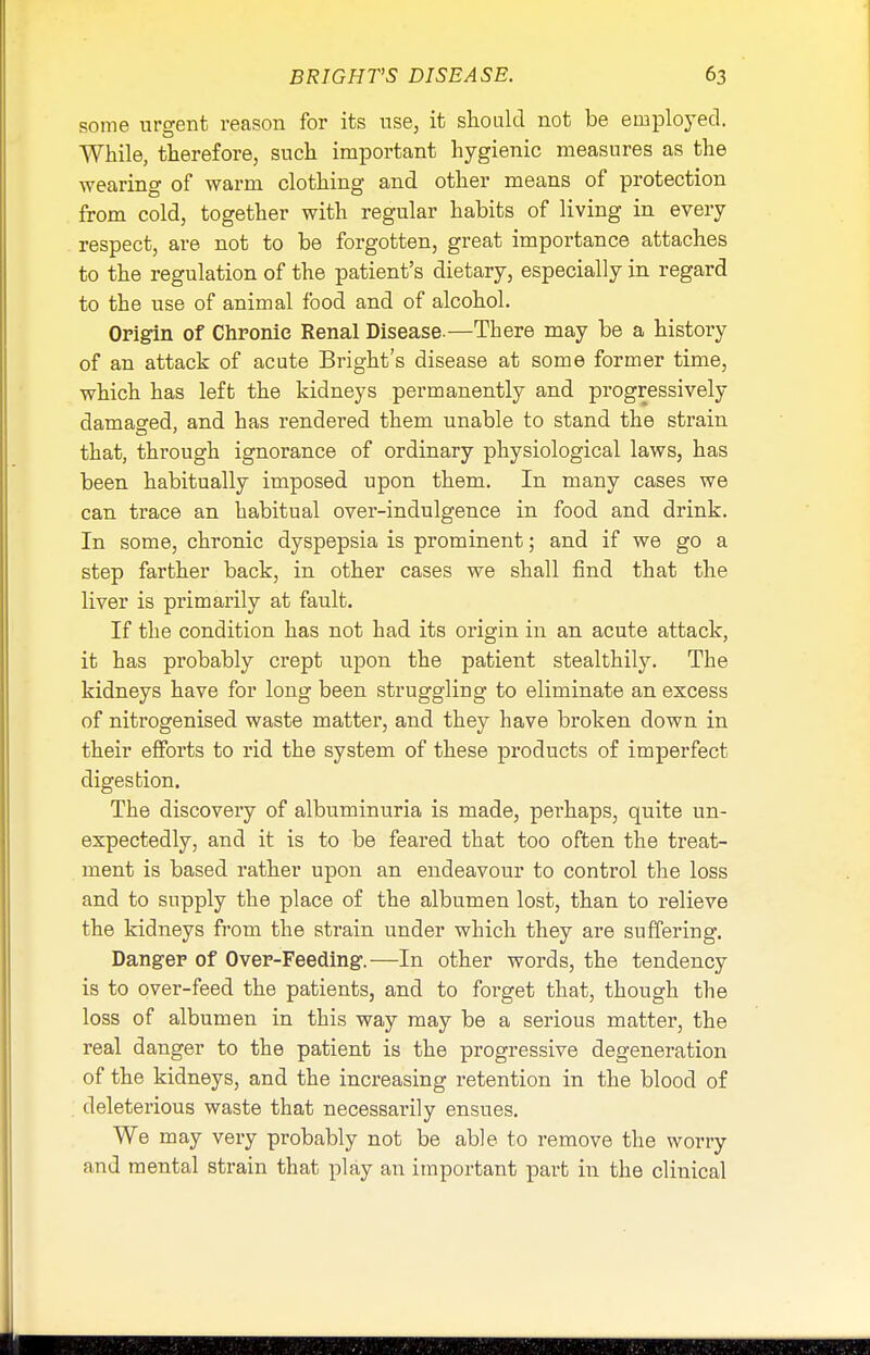 some urgent reason for its use. it should not be employed. While, therefore, such important hygienic measures as the wearing of warm clothing and other means of protection from cold, together with regular habits of living in every respect, are not to be forgotten, great importance attaches to the regulation of the patient's dietary, especially in regard to the use of animal food and of alcohol. Origin of Chronic Renal Disease.—There may be a history of an attack of acute Bright's disease at some former time, which has left the kidneys permanently and progressively damaged, and has rendered them unable to stand the strain that, through ignorance of ordinary physiological laws, has been habitually imposed upon them. In many cases we can trace an habitual over-indulgence in food and drink. In some, chronic dyspepsia is prominent; and if we go a step farther back, in other cases we shall find that the liver is primarily at fault. If the condition has not had its origin in an acute attack, it has probably crept upon the patient stealthily. The kidneys have for long been struggling to eliminate an excess of nitrogenised waste matter, and they have broken down in their efforts to rid the system of these products of imperfect digestion. The discovery of albuminuria is made, perhaps, quite un- expectedly, and it is to be feared that too often the treat- ment is based rather upon an endeavour to control the loss and to supply the place of the albumen lost, than to relieve the kidneys from the strain under which they are suffering. Danger of Over-Feeding.—In other words, the tendency is to over-feed the patients, and to forget that, though the loss of albumen in this way may be a serious matter, the real danger to the patient is the progressive degeneration of the kidneys, and the increasing retention in the blood of deleterious waste that necessarily ensues. We may very probably not be able to remove the worry and mental strain that play an important part in the clinical mm