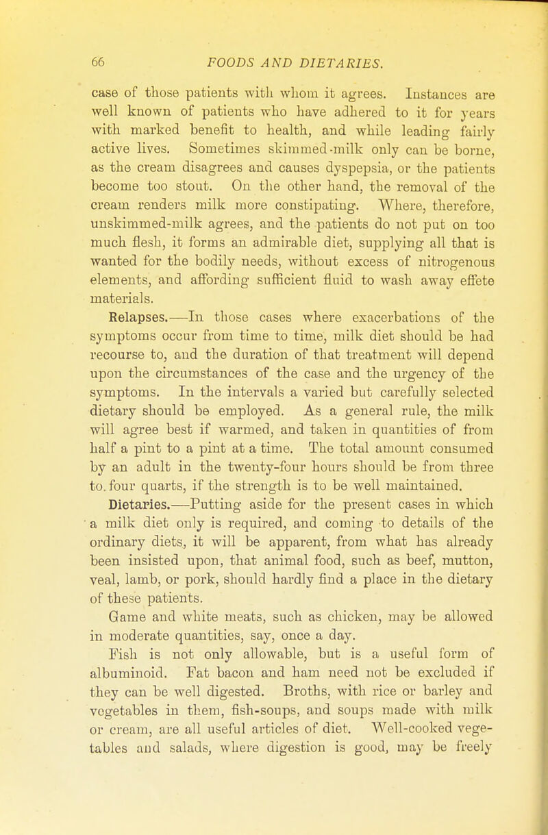 case of those patients with whom it agrees. Instances are well known of patients who have adhered to it for years with marked benefit to health, and while leading fairly active lives. Sometimes skimmed-milk only can be borne, as the cream disagrees and causes dyspepsia, or the patients become too stout. On the other hand, the removal of the cream renders milk more constipating. Where, therefore, unskimmed-milk agrees, and the patients do not put on too much flesh, it forms an admirable diet, supplying all that is wanted for the bodily needs, without excess of nitrogenous elements, and affording sufficient fluid to wash away effete materials. Relapses.—In those cases where exacerbations of the symptoms occur from time to time, milk diet should be had recourse to, and the duration of that treatment will depend upon the circumstances of the case and the urgency of the symptoms. In the intervals a varied but carefully selected dietary should be employed. As a general rule, the milk will agree best if warmed, and taken in quantities of from half a pint to a pint at a time. The total amount consumed by an adult in the twenty-four hours should be from three to. four quarts, if the strength is to be well maintained. Dietaries.—Putting aside for the present cases in which a milk diet only is required, and coming to details of the ordinary diets, it will be apparent, from what has already been insisted upon, that animal food, such as beef, mutton, veal, lamb, or pork, should hardly find a place in the dietary of these patients. Game and white meats, such as chicken, may be allowed in moderate quantities, say, once a day. Fish is not only allowable, but is a useful form of albuminoid. Fat bacon and ham need not be excluded if they can be well digested. Broths, with rice or barley and vegetables in them, fish-soups, and soups made with milk or cream, are all useful articles of diet. Well-cooked vege- tables and salads, where digestion is good, may be freely