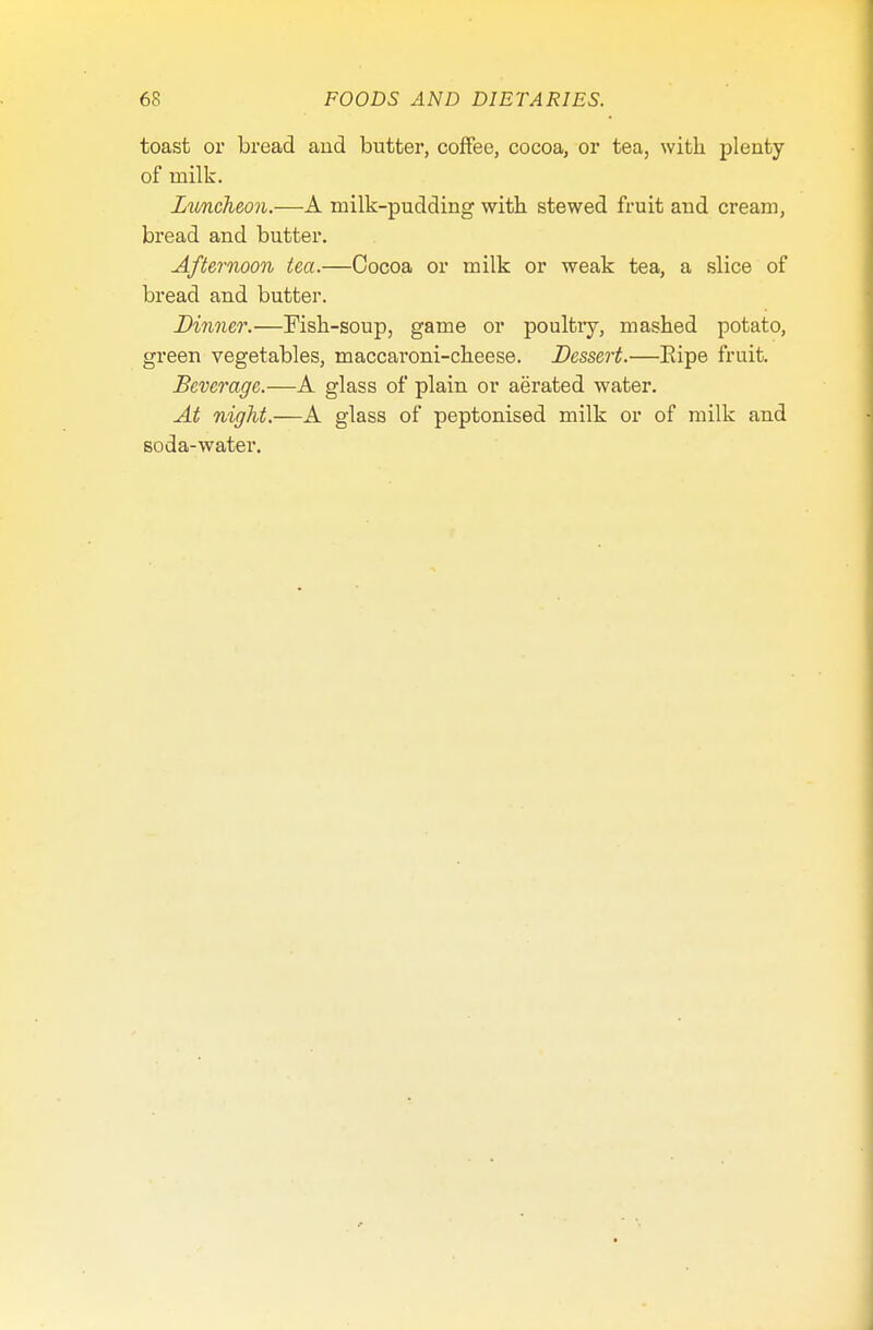toast or bread and butter, coffee, cocoa, or tea, with plenty of milk. Luncheon.—A milk-pudding with stewed fruit and cream, bread and butter. Afternoon tea.—Cocoa or milk or weak tea, a slice of bread and butter. Dinner.—Fish-soup, game or poultry, mashed potato, green vegetables, maccaroni-cheese. Dessert.—Eipe fruit. Beverage.—A glass of plain or aerated water. At night.—A glass of peptonised milk or of milk and soda-water.