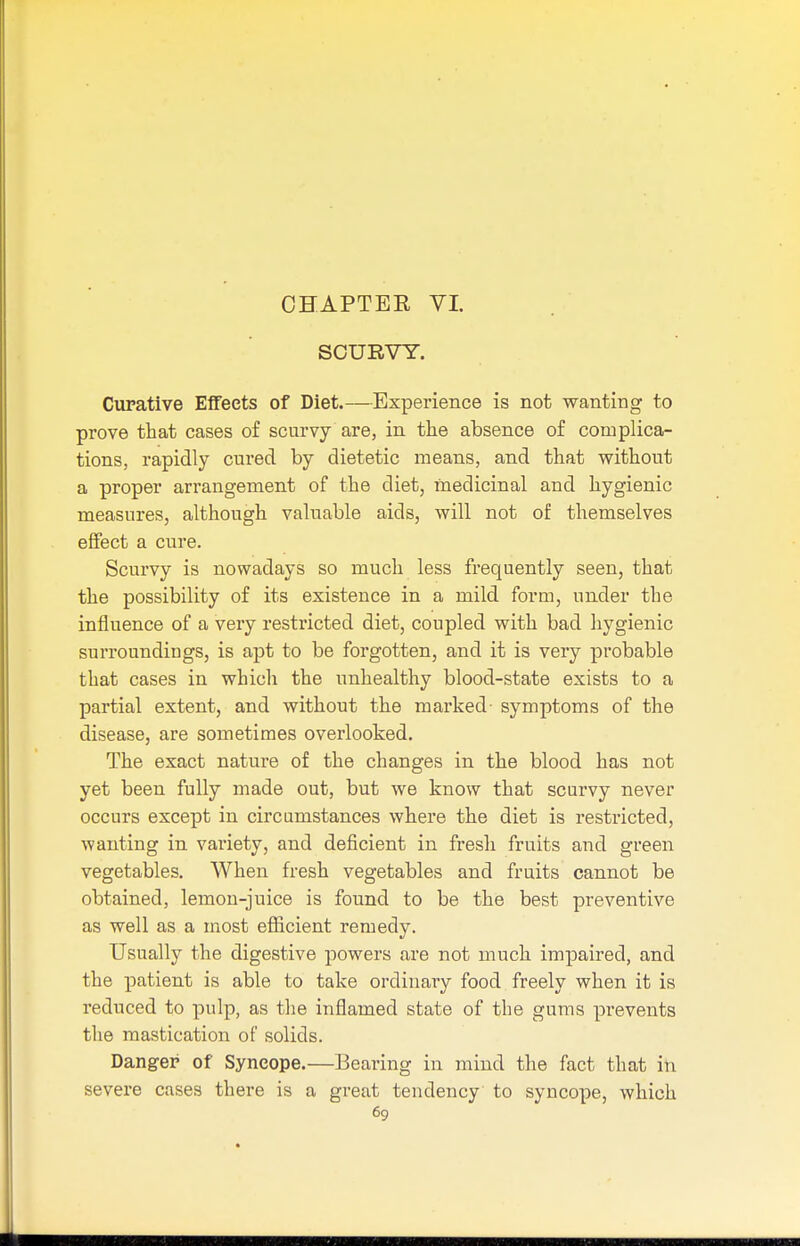 SCURVY. Curative Effects of Diet.—Experience is not wanting to prove that cases of scurvy are, in the absence of complica- tions, rapidly cured by dietetic means, and that without a proper arrangement of the diet, medicinal and hygienic measures, although valuable aids, will not of themselves effect a cure. Scurvy is nowadays so much less frequently seen, that the possibility of its existence in a mild form, under the influence of a very restricted diet, coupled with bad hygienic surroundings, is apt to be forgotten, and it is very probable that cases in which the unhealthy blood-state exists to a partial extent, and without the marked- symptoms of the disease, are sometimes overlooked. The exact nature of the changes in the blood has not yet been fully made out, but we know that scurvy never occurs except in circumstances where the diet is restricted, wanting in variety, and deficient in fresh fruits and green vegetables. When fresh vegetables and fruits cannot be obtained, lemon-juice is found to be the best preventive as well as a most efficient remedy. Usually the digestive powers are not much impaired, and the patient is able to take ordinary food freely when it is reduced to pulp, as the inflamed state of the gums prevents the mastication of solids. Danger of Syncope.—Bearing in mind the fact that in severe cases there is a great tendency to syncope, which