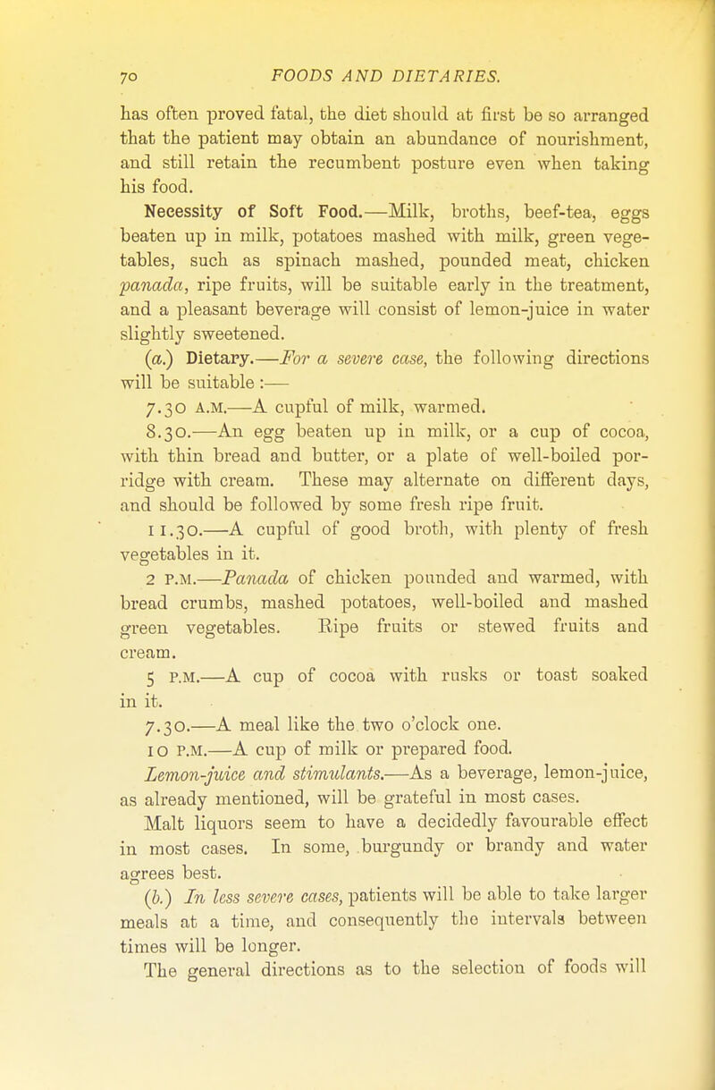 has often proved fatal, the diet should at first be so arranged that the patient may obtain an abundance of nourishment, and still retain the recumbent posture even when taking his food. Necessity of Soft Food.—Milk, broths, beef-tea, eggs beaten up in milk, potatoes mashed with milk, green vege- tables, such as spinach mashed, pounded meat, chicken panada, ripe fruits, will be suitable early in the treatment, and a pleasant beverage will consist of lemon-juice in water slightly sweetened. (a.) Dietary.—For a severe case, the following directions will be suitable :— 7.30 A.M.—A cupful of milk, warmed. 8.30.—An egg beaten up in milk, or a cup of cocoa, with thin bread and butter, or a plate of well-boiled por- ridge with cream. These may alternate on different days, and should be followed by some fresh ripe fruit. 11.30.—A cupful of good broth, with plenty of fresh vegetables in it. 2 P.M.—Panada of chicken pounded and warmed, with bread crumbs, mashed potatoes, well-boiled and mashed green vegetables. Eipe fruits or stewed fruits and cream. 5 P.M.—A cup of cocoa with rusks or toast soaked in it. 7.30.—A meal like the two o'clock one. I o p.m.—A cup of milk or prepared food. Lemon-juice and stimulants.—As a beverage, lemon-juice, as already mentioned, will be grateful in most cases. Malt liquors seem to have a decidedly favourable effect in most cases. In some, burgundy or brandy and water agrees best. (b.) In less severe cases, patients will be able to take larger meals at a time, and consequently the intervals between times will be longer. The general directions as to the selection of foods will