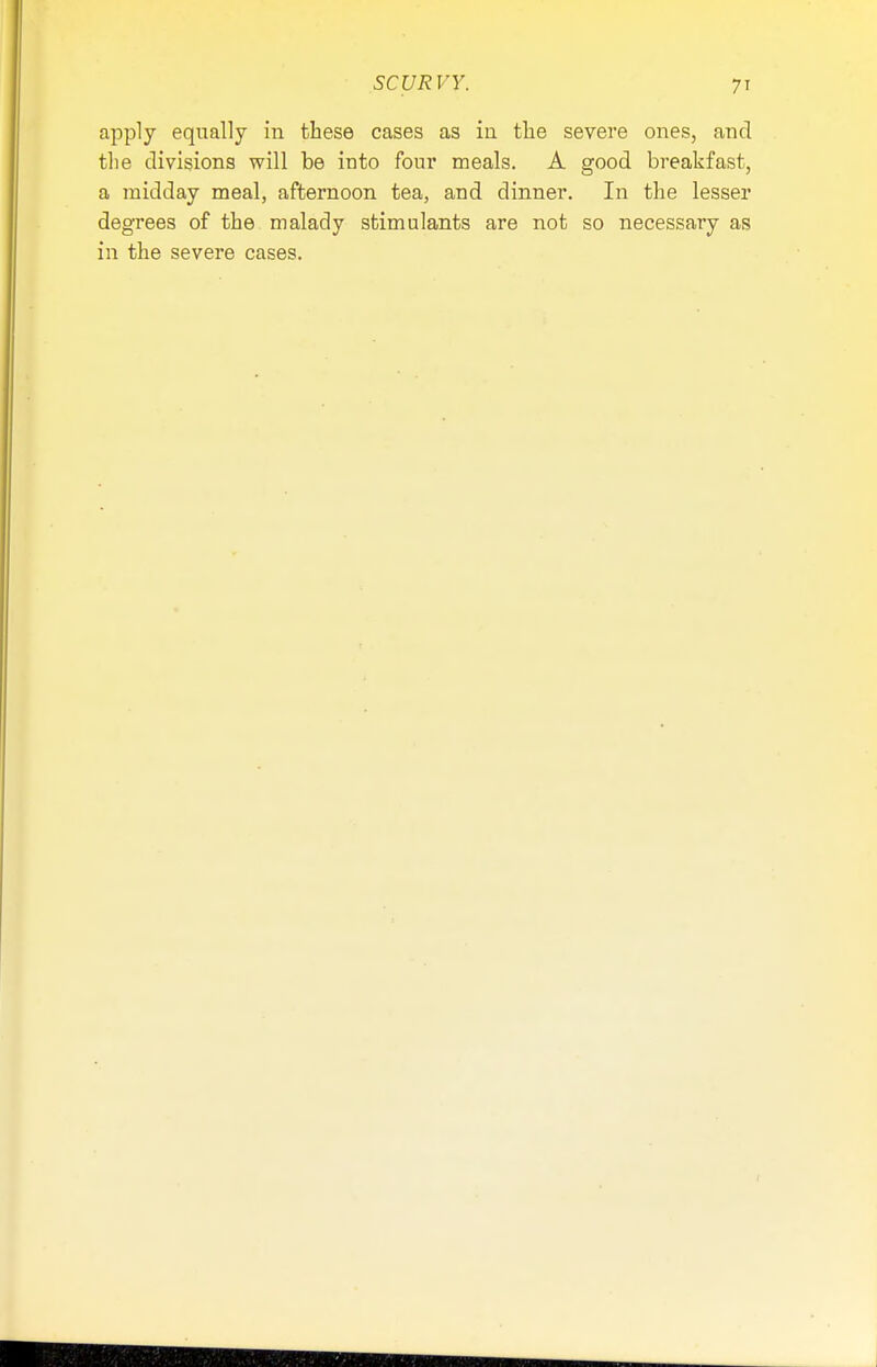 SCURVY. apply equally in these cases as in the severe ones, and the divisions will be into four meals. A good breakfast, a midday meal, afternoon tea, and dinner. In the lesser degrees of the malady stimulants are not so necessary as in the severe cases.