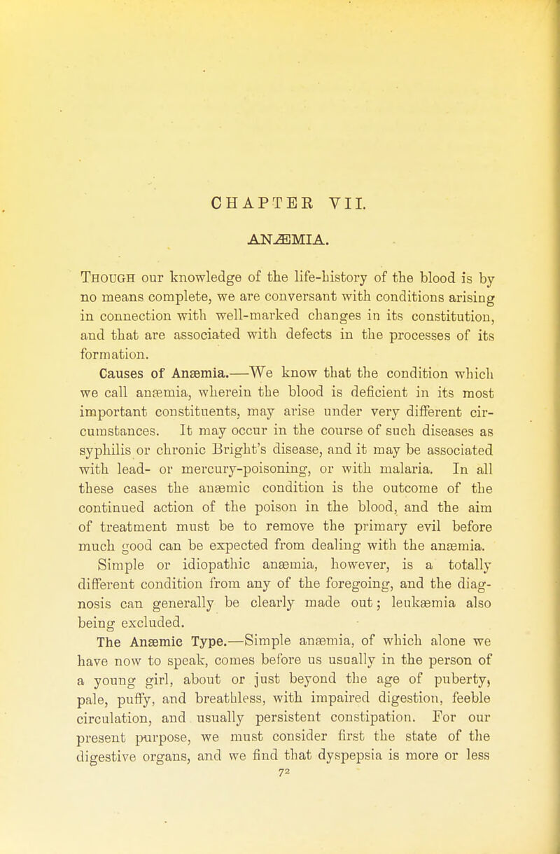 ANEMIA. Though our knowledge of the life-history of the blood is by no means complete, we are conversant with conditions arising in connection with well-marked changes in its constitution, and that are associated with defects in the processes of its formation. Causes of Anaemia.—We know that the condition which we call anaemia, wherein the blood is deficient in its most important constituents, may arise under very different cir- cumstances. It may occur in the course of such diseases as syphilis or chronic Bright's disease, and it may be associated with lead- or mercury-poisoning, or with malaria. In all these cases the anaemic condition is the outcome of the continued action of the poison in the blood, and the aim of treatment must be to remove the primary evil before much good can be expected from dealing with the anaemia. Simple or idiopathic anaemia, however, is a totally different condition from any of the foregoing, and the diag- nosis can generally be clearly made out; leukaemia also being excluded. The Anaemic Type.—Simple anaemia, of which alone we have now to speak, comes before us usually in the person of a young girl, about or just beyond the age of puberty, pale, puffy, and breathless, with impaired digestion, feeble circulation, and usually persistent constipation. For our present purpose, we must consider first the state of the digestive organs, and we find that dyspepsia is more or less