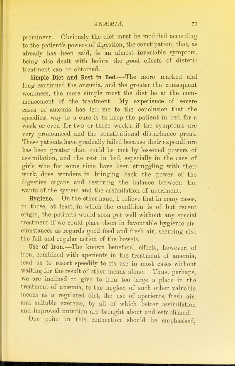 prominent. Obviously the diet must be modified according, to the patient's powers of digestion, the constipation, that, as already has been said, is an almost invariable symptom, being also dealt with before the good effects of dietetic treatment can be obtained. Simple Diet and Rest in Bed.—The more marked and long continued the anaemia, and the greater the consequent weakness, the more simple must the diet be at the com- mencement of the treatment. My experience of severe cases of anaemia has led me to the conclusion that' the speediest way to a cure is to keep the patient in bed for a week or even for two or three weeks, if the symptoms are very pronounced and the constitutional disturbance great. These patients have gradually failed because their expenditure has been greater than could be met by lessened powers of assimilation, and the rest in bed, especially in the case of girls who for some time have been struggling with their work, does wonders in bringing back the power of the digestive organs and restoring the balance between the wants of the system and the assimilation of nutriment. Hygiene.—On the other hand, I believe that in many cases, in those, at least, in which the condition is of but recent origin, the patients would soon get well without any special treatment if we could place them in favourable hygienic cir- cumstances as regards good food and fresh air, securing also the full and regular action of the bowels. Use of Iron.—The known beneficial effects, however, of iron, combined with aperients in the treatment of anaemia, lead us to resort speedily to its use in most cases without waiting for the result of other means alone. Thus, perhaps, we are inclined to give to iron too large a place in the treatment of anaemia, to the neglect of such other valuable means as a regulated diet, the use of aperients, fresh air, and suitable exercise, by all of which better assimilation and improved nutrition are brought about and established. One point in this connection should be emphasised,