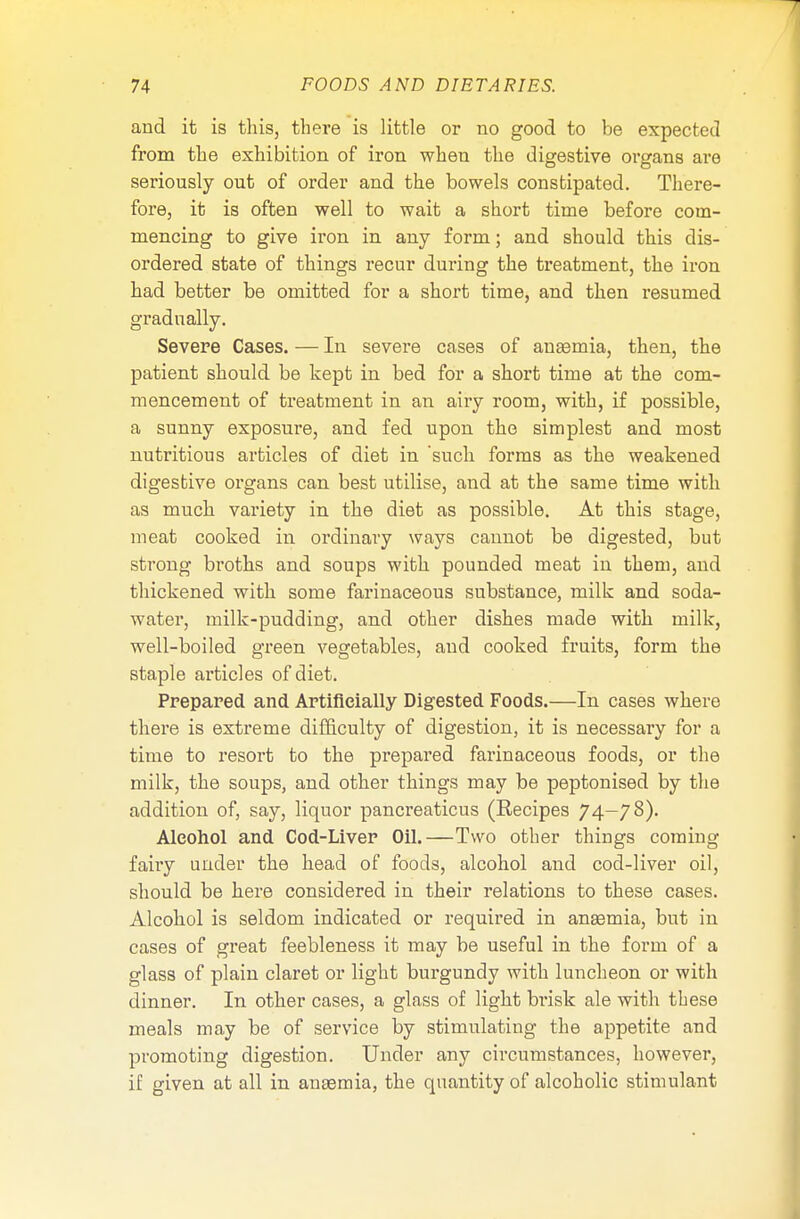 and it is this, there is little or no good to be expected from the exhibition of iron when the digestive organs are seriously out of order and the bowels constipated. There- fore, it is often well to wait a short time before com- mencing to give iron in any form; and should this dis- ordered state of things recur during the treatment, the iron had better be omitted for a short time, and then resumed gradually. Severe Cases. — In severe cases of anaemia, then, the patient should be kept in bed for a short time at the com- mencement of treatment in an airy room, with, if possible, a sunny exposure, and fed upon the simplest and most nutritious articles of diet in 'such forms as the weakened digestive organs can best utilise, and at the same time with as much variety in the diet as possible. At this stage, meat cooked in ordinary ways cannot be digested, but strong broths and soups with pounded meat in them, and thickened with some farinaceous substance, milk and soda- water, milk-pudding, and other dishes made with milk, well-boiled green vegetables, and cooked fruits, form the staple articles of diet. Prepared and Artificially Digested Foods.—In cases where there is extreme difficulty of digestion, it is necessary for a time to resort to the prepared farinaceous foods, or the milk, the soups, and other things may be peptonised by the addition of, say, liquor pancreaticus (Recipes 74—78). Alcohol and Cod-Liver Oil.—Two other things coming fairy under the head of foods, alcohol and cod-liver oil, should be here considered in their relations to these cases. Alcohol is seldom indicated or required in anaemia, but in cases of great feebleness it may be useful in the form of a glass of plain claret or light burgundy with luncheon or with dinner. In other cases, a glass of light brisk ale with these meals may be of service by stimulating the appetite and promoting digestion. Under any circumstances, however, if given at all in anaemia, the quantity of alcoholic stimulant