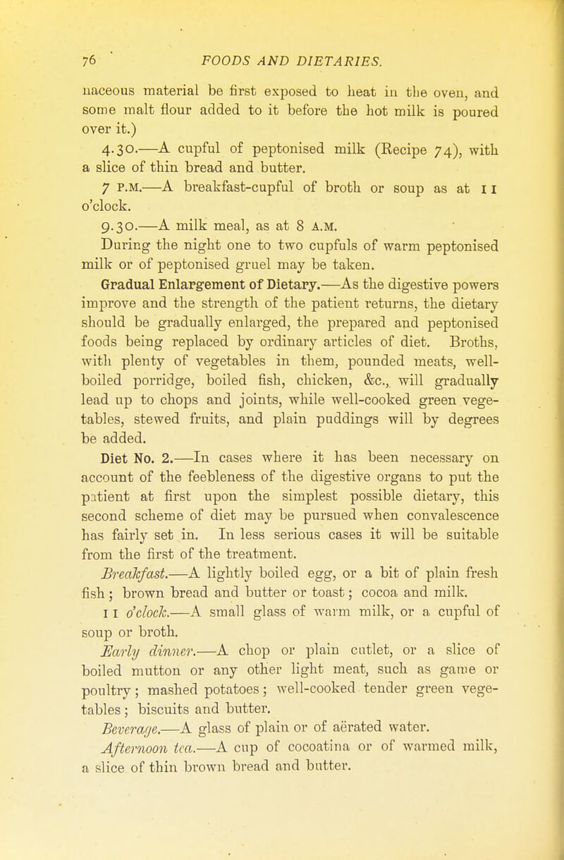 naceous material be first exposed to heat in the oven, and some malt flour added to it before the hot milk is poured over it.) 4.30.—A cupful of peptonised milk (Recipe 74), with a slice of thin bread and butter. 7 P.M.—A breakfast-cupful of broth or soup as at 11 o'clock. 9.30.—A milk meal, as at 8 a.m. During the night one to two cupfuls of warm peptonised milk or of peptonised gruel may be taken. Gradual Enlargement of Dietary.—As the digestive powers improve and the strength of the patient returns, the dietary should be gradually enlarged, the prepared and peptonised foods being replaced by ordinary articles of diet. Broths, with plenty of vegetables in them, pounded meats, well- boiled porridge, boiled fish, chicken, &c.,. will gradually lead up to chops and joints, while well-cooked green vege- tables, stewed fruits, and plain puddings will by degrees be added. Diet No. 2.—In cases where it has been necessary on account of the feebleness of the digestive organs to put the patient at first upon the simplest possible dietary, this second scheme of diet may be pursued when convalescence has fairly set in. In less serious cases it will be suitable from the first of the treatment. Breakfast.—A lightly boiled egg, or a bit of plain fresh fish; brown bread and butter or toast; cocoa and milk. 11 o'clock.—A small glass of warm milk, or a cupful of soup or broth. Early dinner.—A chop or plain cutlet, or a slice of boiled mutton or any other light meat, such as game or poultry; mashed potatoes; well-cooked tender green vege- tables ; biscuits and butter. Beverage.—A glass of plain or of aerated water. Afternoon tea.—A cup of cocoatina or of warmed milk, a slice of thin brown bread and butter.