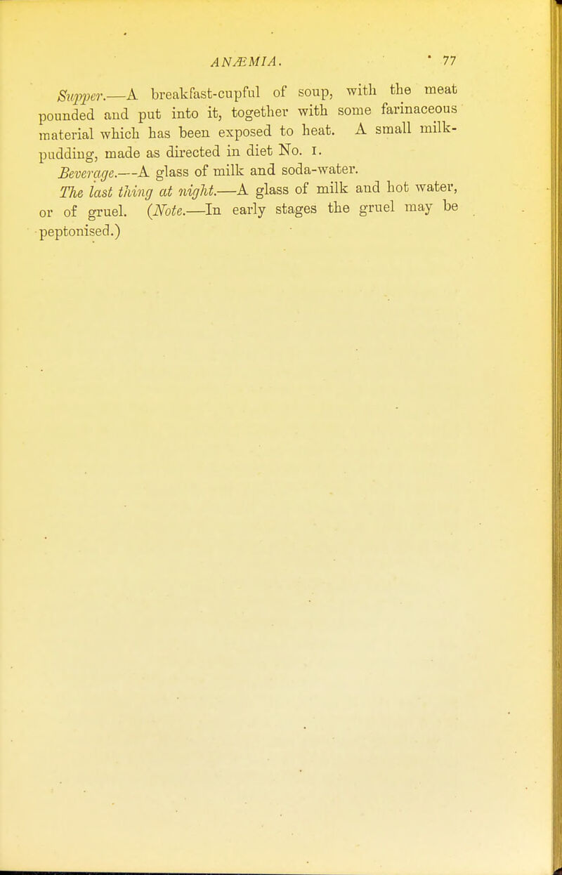 Supper.—A breakfast-cupful of soup, with the meat pounded and put into it, together with some farinaceous material which has been exposed to heat. A small milk- pudding, made as directed in diet No. I. Beverage.—A glass of milk and soda-water. The last thing at night.—A glass of milk and hot water, or of gruel. {Note.—In early stages the gruel may be peptonised.)