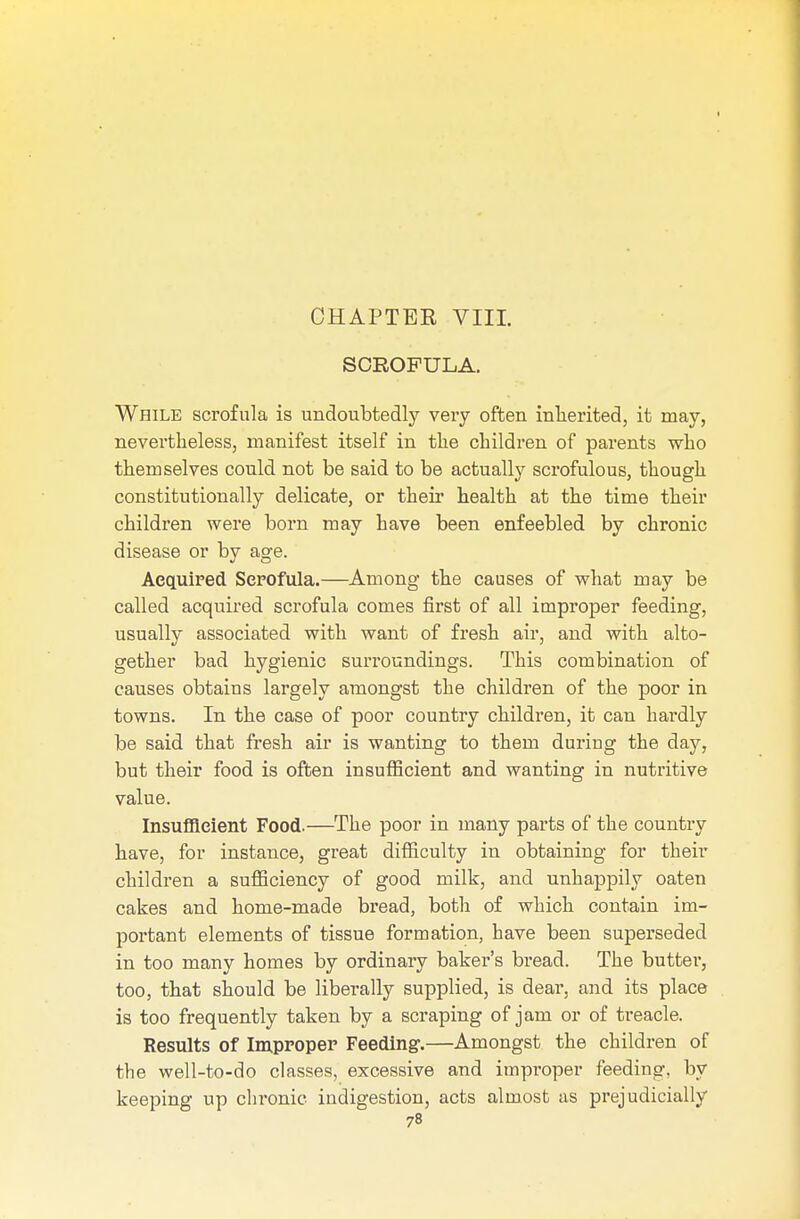 SCROFULA. While scrofula is undoubtedly very often inherited, it may, nevertheless, manifest itself in the children of parents who themselves could not be said to be actually scrofulous, though constitutionally delicate, or their health at the time their children were born may have been enfeebled by chronic disease or by age. Acquired Scrofula.—Among the causes of what may be called acquired scrofula comes first of all improper feeding, usually associated with want of fresh air, and with alto- gether bad hygienic surroundings. This combination of causes obtains largely amongst the children of the poor in towns. In the case of poor country children, it can hardly be said that fresh air is wanting to them during the day, but their food is often insufficient and wanting in nutritive value. Insufficient Food.—The poor in many parts of the country have, for instance, great difficulty in obtaining for their children a sufficiency of good milk, and unhappily oaten cakes and home-made bread, both of which contain im- portant elements of tissue formation, have been superseded in too many homes by ordinary baker's bread. The butter, too, that should be liberally supplied, is dear, and its place is too frequently taken by a scraping of jam or of treacle. Results of Improper Feeding.—Amongst the children of the well-to-do classes, excessive and improper feeding, by keeping up chronic indigestion, acts almost as prejudicially