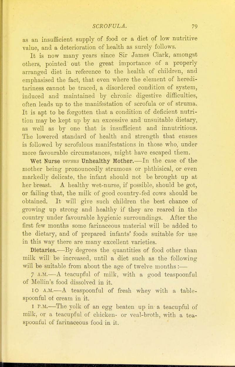 as an insufficient supply of food or a diet of low nutritive value, and a deterioration of health as surely follows. It is now many years since Sir James Clark, amongst others, pointed out the great importance of a properly arranged diet in reference to the health of children, and emphasised the fact, that even where the element of heredi- tariness cannot be traced, a disordered condition of system, induced and maintained by chronic digestive difficulties, often leads up to the manifestation of scrofula or of struma. It is apt to be forgotten that a condition of deficient nutri- tion may be kept up by an excessive and unsuitable dietary, as well as by one that is insufficient and innutritious. The lowered standard of health and strength that ensues is followed by scrofulous manifestations in those who, under more favourable circumstances, might have escaped them. Wet Nurse versus Unhealthy Mother.—In the case of the mother being pronouncedly strumous or phthisical, or even markedly delicate, the infant should not be brought up at her breast. A healthy wet-nurse, if possible, should be got, or failing that, the milk of good country-fed cows should be obtained. It will give such children the best chance of growing up strong and healthy if they are reared in the country under favourable hygienic surroundings. After the first few months some farinaceous material will be added to the dietary, and of prepared infants' foods suitable for use in this way there are many excellent varieties. Dietaries.—By degrees the quantities of food other than milk will be increased, until a diet such as the following will be suitable from about the age of twelve months :— 7 A.M.—A teacupful of milk, with a good teaspoonful of Mellin's food dissolved in it. io a.m.—A teaspoonful of fresh whey with a table- spoonful of cream in it. I r.M.—The yolk of an egg beaten up in a teacupful of milk, or a teacupful of chicken- or veal-broth, with a tea- spoonful of farinaceous food in it.