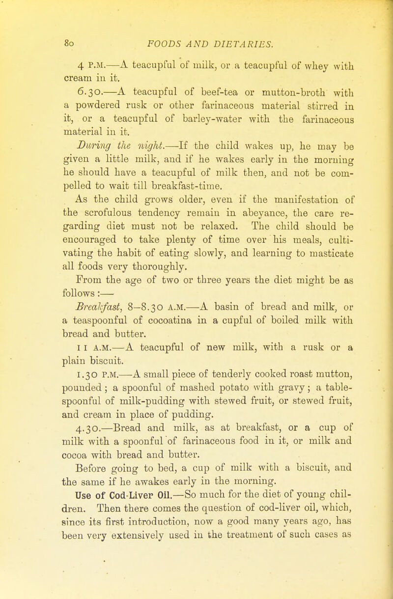 4 P.M.—A teacupful of milk, or a teacupful of whey with cream in it. 6.30.—A teacupful of beef-tea or mutton-broth with a powdered rusk or other farinaceous material stirred in it, or a teacupful of barley-water with the farinaceous material in it. During the night.—If the child wakes up, he may be given a little milk, and if he wakes early in the morning he should have a teacupful of milk then, and not be com- pelled to wait till breakfast-time. As the child grows older, even if the manifestation of the scrofulous tendency remain in abeyance, the care re- garding diet must not be relaxed. The child should be encouraged to take plenty of time over his meals, culti- vating the habit of eating slowly, and learning to masticate all foods very thoroughly. From the age of two or three years the diet might be as follows:— Breakfast, 8—8.30 A.M.—A basin of bread and milk, or a teaspoonful of cocoatina in a cupful of boiled milk with bread and butter. 11 a.m.—A teacupful of new milk, with a rusk or a plain biscuit. 1.30 p.m.—A small piece of tenderly cooked roast mutton, pounded; a spoonful of mashed potato with gravy j a table- spoonful of milk-pudding with stewed fruit, or stewed fruit, and cream in place of pudding. 4.30.—Bread and milk, as at breakfast, or a cup of milk with a spoonful of farinaceous food in it, or milk and cocoa with bread and butter. Before going to bed, a cup of milk with a biscuit, aud the same if he awakes early in the morning. Use of Cod-Liver Oil.—So much for the diet of young chil- dren. Then there comes the question of cod-liver oil, which, since its first introduction, now a good many years ago, has been very extensively used in the treatment of such cases as
