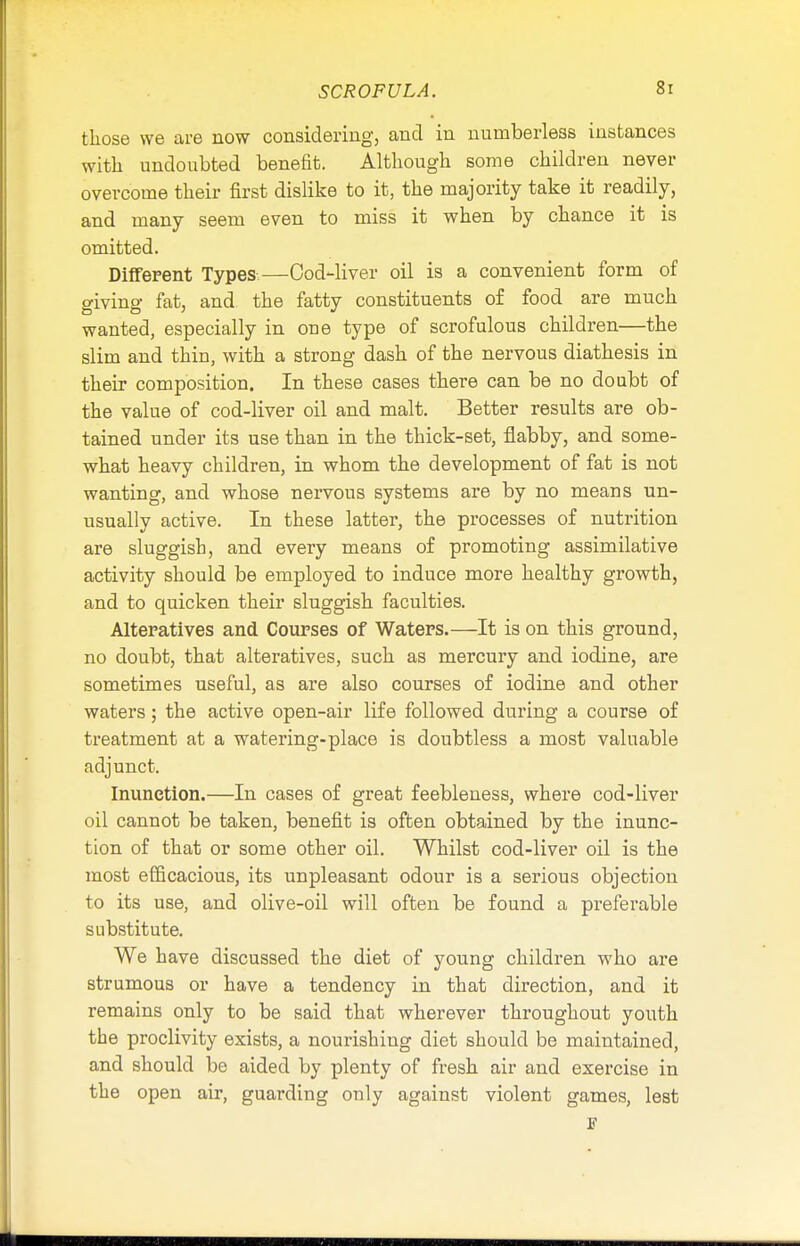 those we are now considering, and in numberless instances with undoubted benefit. Although some children never overcome their first dislike to it, the majority take it readily, and many seem even to miss it when by chance it is omitted. Different Types-—Cod-liver oil is a convenient form of giving fat, and the fatty constituents of food are much wanted, especially in one type of scrofulous children—the slim and thin, with a strong dash of the nervous diathesis in their composition. In these cases there can be no doubt of the value of cod-liver oil and malt. Better results are ob- tained under its use than in the thick-set, flabby, and some- what heavy children, in whom the development of fat is not wanting, and whose nervous systems are by no means un- usually active. In these latter, the processes of nutrition are sluggish, and every means of promoting assimilative activity should be employed to induce more healthy growth, and to quicken their sluggish faculties. Alteratives and Courses of Waters.—It is on this ground, no doubt, that alteratives, such as mercury and iodine, are sometimes useful, as are also courses of iodine and other waters; the active open-air life followed during a course of treatment at a watering-place is doubtless a most valuable adjunct. Inunction.—In cases of great feebleness, where cod-liver oil cannot be taken, benefit is often obtained by the inunc- tion of that or some other oil. Whilst cod-liver oil is the most efficacious, its unpleasant odour is a serious objection to its use, and olive-oil will often be found a preferable substitute. We have discussed the diet of young children who are strumous or have a tendency in that direction, and it remains only to be said that wherever throughout youth the proclivity exists, a nourishing diet should be maintained, and should be aided by plenty of fresh air and exercise in the open air, guarding only against violent games, lest