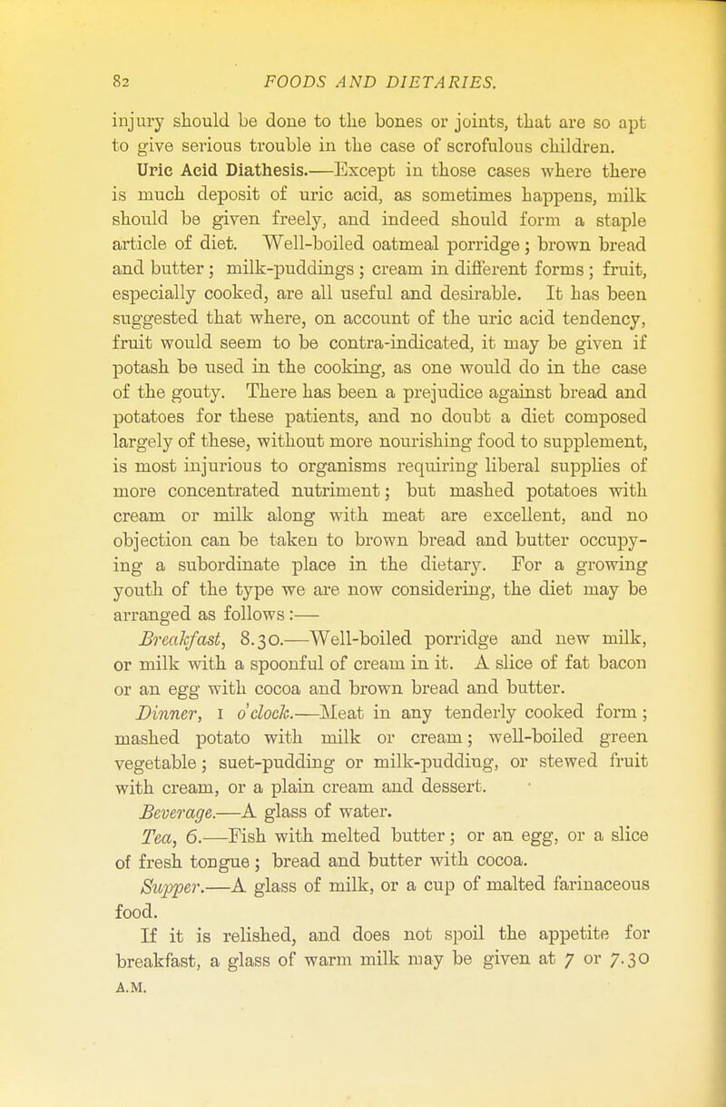 injury should be done to the bones or joints, that are so apt to give serious trouble in the case of scrofulous children. Urie Acid Diathesis.—Except in those cases where there is much deposit of uric acid, as sometimes happens, milk should be given freely, and indeed should form a staple article of diet. Well-boiled oatmeal porridge; brown bread and butter ; milk-puddings ; cream in different forms ; fruit, especially cooked, are all useful and desirable. It has been suggested that where, on account of the uric acid tendency, fruit would seem to be contra-indicated, it may be given if potash be used in the cooking, as one would do in the case of the gouty. There has been a prejudice against bread and potatoes for these patients, and no doubt a diet composed largely of these, without more nourishing food to supplement, is most injurious to organisms requiring liberal supplies of more concentrated nutriment; but mashed potatoes with cream or milk along with meat are excellent, and no objection can be taken to brown bread and butter occupy- ing a subordinate place in the dietary. For a growing youth of the type we are now considering, the diet may be arranged as follows:— Breakfast, 8.30.—Well-boiled porridge and new milk, or milk with a spoonful of cream in it. A slice of fat bacon or an egg with cocoa and brown bread and butter. Dinner, 1 o'clock.—Meat in any tenderly cooked form; mashed potato with milk or cream; well-boiled green vegetable; suet-pudding or milk-pudding, or stewed fruit with cream, or a plain cream and dessert. Beverage.—A glass of water. Tea, 6.—Fish with melted butter; or an egg, or a slice of fresh tongue; bread and butter with cocoa. Supper.—A glass of milk, or a cup of malted farinaceous food. If it is relished, and does not spoil the appetite for breakfast, a glass of warm milk may be given at 7 or 7.30 A.M.