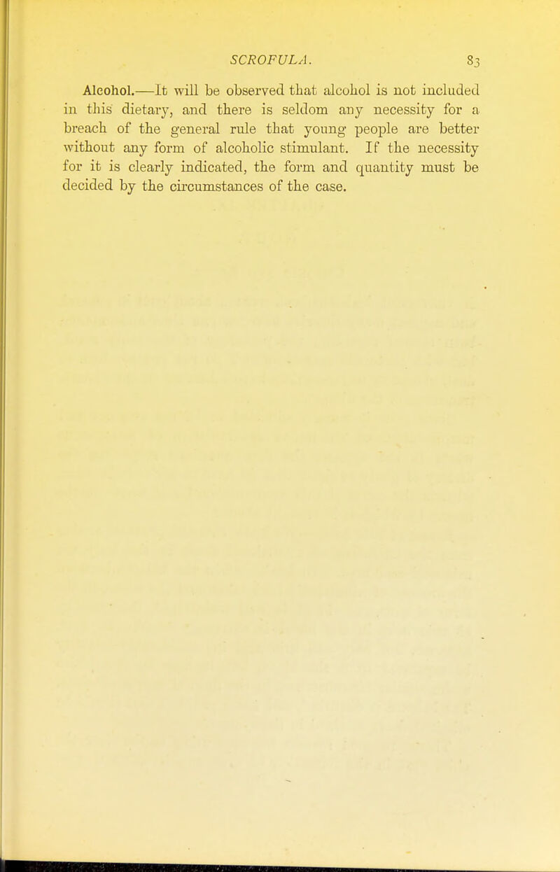 Aleohol.—It will be observed that alcohol is not included in this dietary, and there is seldom any necessity for a breach of the general rule that young people are better without any form of alcoholic stimulant. If the necessity for it is clearly indicated, the form and quantity must be decided by the circumstances of the case.