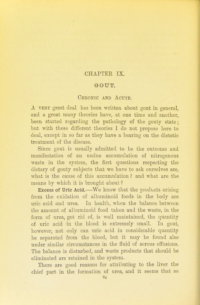 GOUT. Chronic and Acute. A very great deal has been written about gout in general, and a great many theories have, at one time and another, been started regarding the pathology of the gouty state; but with these different theories I do not propose here to deal, except in so far as they have a bearing on the dietetic treatment of the disease. Since gout is usually admitted to be the outcome and manifestation of an undue accumulation of nitrogenous waste in the system, the first questions respecting the dietary of gouty subjects that we have to ask ourselves are, what is the cause of this accumulation ? and what are the means by which it is brought about ? Excess of Uric Acid.—We know that the products arising from the oxidation of albuminoid foods in the body are uric acid and urea. In health, when the balance between the amount of albuminoid food taken and the waste, in the form of urea, got rid of, is well maintained, the quantity of uric acid in the blood is extremely small. In gout, however, not only can uric acid in considerable quantity be separated from the blood, but it may be found also under similar circumstances in the fluid of serous effusions. The balance is disturbed, and waste products that should be eliminated are retained in the system. There are good reasons for attributing to the liver the chief part in the formation of urea, and it seems that so