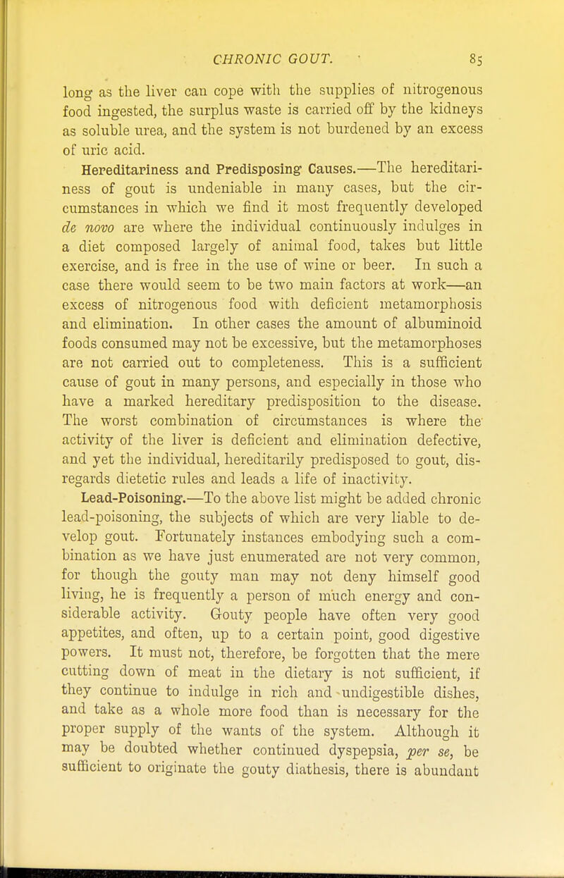 long as the liver can cope with the supplies of nitrogenous food ingested, the surplus waste is carried off by the kidneys as soluble urea, and the system is not burdened by an excess of uric acid. Hereditariness and Predisposing Causes.—The hereditari- ness of gout is undeniable in many cases, but the cir- cumstances in which we find it most frequently developed de novo are where the individual continuously indulges in a diet composed largely of animal food, takes but little exercise, and is free in the use of wine or beer. In such a case there would seem to be two main factors at work—an excess of nitrogenous food with deficient metamorphosis and elimination. In other cases the amount of albuminoid foods consumed may not be excessive, but the metamorphoses are not carried out to completeness. This is a sufficient cause of gout in many persons, and especially in those who have a marked hereditary predisposition to the disease. The worst combination of circumstances is where the' activity of the liver is deficient and elimination defective, and yet the individual, hereditarily predisposed to gout, dis- regards dietetic rules and leads a life of inactivity. Lead-Poisoning1.—To the above list might be added chronic lead-poisoning, the subjects of which are very liable to de- velop gout. Fortunately instances embodying such a com- bination as we have just enumerated are not very common, for though the gouty man may not deny himself good living, he is frequently a person of much energy and con- siderable activity. Gouty people have often very good appetites, and often, up to a certain point, good digestive powers. It must not, therefore, be forgotten that the mere cutting down of meat in the dietary is not sufficient, if they continue to indulge in rich and - undigestible dishes, and take as a whole more food than is necessary for the proper supply of the wants of the system. Although it may be doubted whether continued dyspepsia, per se, be sufficient to originate the gouty diathesis, there is abundant