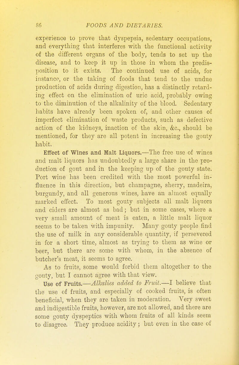 experience to prove that dyspepsia, sedentary occupations, and everything that interferes with the functional activity of the different organs of the body, tends to set up the disease, and to keep it up in those in whom the predis- position to it exists. The continued use of acids, for instance, or the talcing of foods that tend to the undue production of acids during digestion, has a distinctly retard- ing effect on the elimination of uric acid, probably owing to the diminution of the alkalinity of the blood. Sedentary habits have already been spoken of, and other causes of imperfect elimination of waste products, such as defective action of the kidneys, inaction of the skin, &c, should be mentioned, for they are all potent in increasing the gouty habit. Effect of Wines and Malt Liquors.—The free use of wines and malt liquors has undoubtedly a large share in the pro- duction of gout and in the keeping up of the gouty state. Port wine has been credited with the most powerful in- fluence in this direction, but champagne, sherry, madeira, burgundy, and all generous wines, have an almost equally marked effect. To most gouty subjects all malt liquors and ciders are almost as bad; but in some cases, where a very small amount of meat is eaten, a little malt liquor seems to be taken with impunity. Many gouty people find the nse of milk in any considerable quantity, if persevered in for a short time, almost as trying to them as wine or beer, but there are some with whom, in the absence of butcher's meat, it seems to agree. As to fruits, some would forbid them altogether to the gouty, but I cannot agree with that view. Use of Fruits.—Alkcdies added to Fruit.—I believe that the use of fruits, and especially of cooked fruits, is often beneficial, when they are taken in moderation. Very sweet and indigestible fruits, however, are not allowed, and there are some gouty dyspeptics with whom fruits of all kinds seem to disagree. They produce acidity; but even in the case of