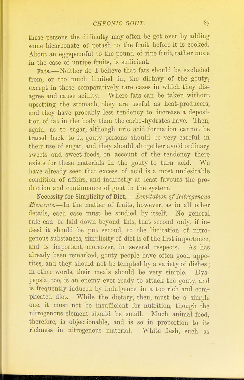these persons the difficulty may often be got over by adding some bicarbonate of potash to the fruit before it is cooked. About an eggspoonful to the pound of ripe fruit, rather more in the case of unripe fruits, is sufficient. pats.—Neither do I believe that fats should be excluded from, or too much limited in, the dietary of the gouty, except in those comparatively rare cases in which they dis- agree and cause acidity. Where fats can be taken without upsetting the stomach, they are useful as heat-producers, and they have probably less tendency to increase a deposi- tion of fat in the body than the carbo-hydrates have. Then, again, as to sugar, although uric acid formation cannot be traced back to it, gouty persons should be very careful in their use of sugar, and they should altogether avoid ordinary sweets and sweet foods, on account of the tendency there exists for these materials in the gouty to turn acid. We have already seen that excess of acid is a most undesirable condition of affairs, and indirectly at least favours the pro- duction and continuance of gout in the system. Necessity for Simplicity of Diet.—Limitation of Nitrogenous Elements.—In the matter of fruits, however, as in all other details, each case must be studied by itself. No general rule can be laid down beyond this, that second only, if in- deed it should be put second, to the limitation of nitro- genous substances, simplicity of diet is of the first importance, and is important, moreover, in several respects. As has already been remarked, gouty people have often good appe- tites, and they should not be tempted by a variety of dishes; in other words, their meals should be very simple. Dys- pepsia, too, is an enemy ever ready to attack the gouty, and is frequently induced by indulgence in a too rich and com- plicated diet. While the dietary, then, must be a simple one, it must not be insufficient for nutrition, though the nitrogenous element should be small. Much animal food, therefore, is objectionable, and is so in proportion to its richness in nitrogenous material. White flesh, such as