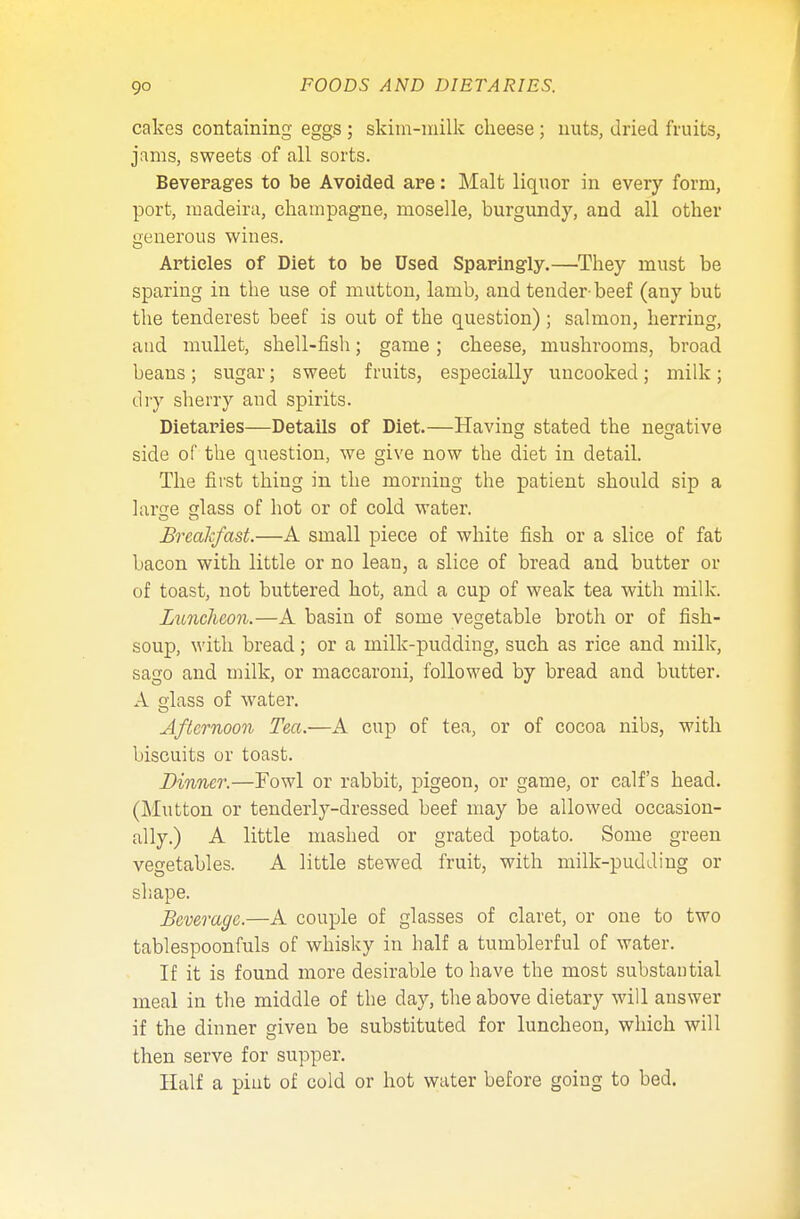 cakes containing eggs ; skim-milk cheese ; nuts, dried fruits, jams, sweets of all sorts. Beverages to be Avoided are: Malt liquor in every form, port, madeira, champagne, moselle, burgundy, and all other Lrenerous wines. o Articles of Diet to be Used Sparingly.—They must be sparing in the use of mutton, lamb, and tender-beef (any but the tenderest beef is out of the question) ; salmon, herring, and mullet, shell-fish; game; cheese, mushrooms, broad beans; sugar; sweet fruits, especially uncooked; milk; dry sherry and spirits. Dietaries—Details of Diet.—Having stated the negative side of the question, we give now the diet in detail. The first thing in the morning the patient should sip a lame lass of hot or of cold water. Breakfast.—A small piece of white fish or a slice of fat bacon with little or no lean, a slice of bread and butter or of toast, not buttered hot, and a cup of weak tea with milk. Luncheon.—A basin of some vegetable broth or of fish- soup, with bread; or a milk-pudding, such as rice and milk, sago and milk, or maccaroni, followed by bread and butter. A olass of water. Afternoon Tea.—A cup of tea, or of cocoa nibs, with biscuits or toast. Dinner.—Fowl or rabbit, pigeon, or game, or calf's head. (Mutton or tenderly-dressed beef may be allowed occasion- ally.) A little mashed or grated potato. Some green vegetables. A little stewed fruit, with milk-pudding or shape. Beverage.—A couple of glasses of claret, or one to two tablespoonfuls of whisky in half a tumblerful of water. If it is found more desirable to have the most substantial meal in the middle of the day, the above dietary will answer if the dinner given be substituted for luncheon, which will then serve for supper. Half a pint of cold or hot water before going to bed.