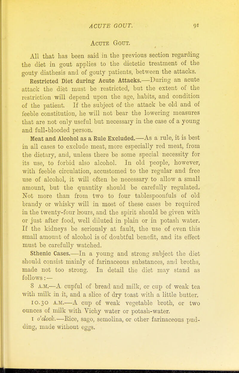 ACUTE GOUT. 9* Acute Gout. ■ All that has been said in the previous section regarding the diet in gout applies to the dietetic treatment of the gouty diathesis and of gouty patients, between the attacks. Restricted Diet during Acute Attacks.—During an acute attack the diet must be restricted, but the extent of the restriction will depend upon the age, habits, and condition of the patient. If the subject of the attack be old and of feeble constitution, he will not bear the lowering measures that are not only useful but necessary in the case of a young and full-blooded person. Meat and Alcohol as a Rule Excluded.—As a rule, it is best in all cases to exclude meat, more especially red meat, from the dietary, and, unless there be some special necessity for its use, to forbid also alcohol. In old people, however, with feeble circulation, accustomed to the regular and free use of alcohol, it will often be necessary to allow a small amount, but the quantity should be carefully regulated. Not more than from two to four tablespoonfuls of old brandy or whisky will in most of these cases be required in the twenty-four hours, and the spirit should be given with or just after food, well diluted in plain or in potash water. If the kidneys be seriously at fault, the use of even this small amount of alcohol is of doubtful benefit, and its effect must be carefully watched. Sthenic Cases.—In a young and strong subject the diet should consist mainly of farinaceous substances, and broths, made not too strong. In detail the diet may stand as follows: — 8 a.m.—A cupful of bread and milk, or cup of weak tea with milk in it, and a slice of dry toast with a little butter. 10.30 a.m.—A cup of weak vegetable broth, or two ounces of milk with Vichy water or potash-water. 1 o'clock.—Rice, sago, semolina, or other farinaceous pud- ding, made without eggs.